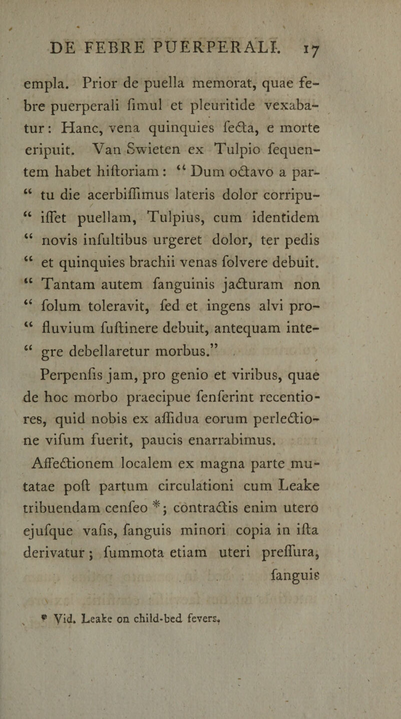 empla. Prior de puella memorat, quae fe¬ bre puerperali fimul et pleuritide vexaba¬ tur : Hanc, vena quinquies fe6ta, e morte eripuit. Van Swieten ex Tulpio fequen- tem habet hifhoriam : “ Dum od:avo a par- ‘‘ tu die acerbifllmus lateris dolor corripu- “ iffet puellam, Tulpius, cum identidem ‘‘ novis infultibus urgeret dolor, ter pedis ‘‘ et quinquies brachii venas folvere debuit. “ Tantam autem fanguinis ja(fl:uram non ‘‘ folum toleravit, fed et ingens alvi pro- “ fluvium fuflinere debuit, antequam inte- ‘‘ gre debellaretur morbus.” , Perpenfis jam, pro genio et viribus, quae de hoc morbo praecipue fenferint recentio- res, quid nobis ex aflTidua eorum perle^tio- ne vifum fuerit, paucis enarrabimus. AfFedtionem localem ex magna parte mu¬ tatae poft partum circulationi cum Leake tribuendam cenfeo *; contractis enim utero ejufque vafis, fanguis minori copia in ifta derivatur; fummota etiam uteri prefTura, fanguis \ ^ Leake on child-bed fevers.