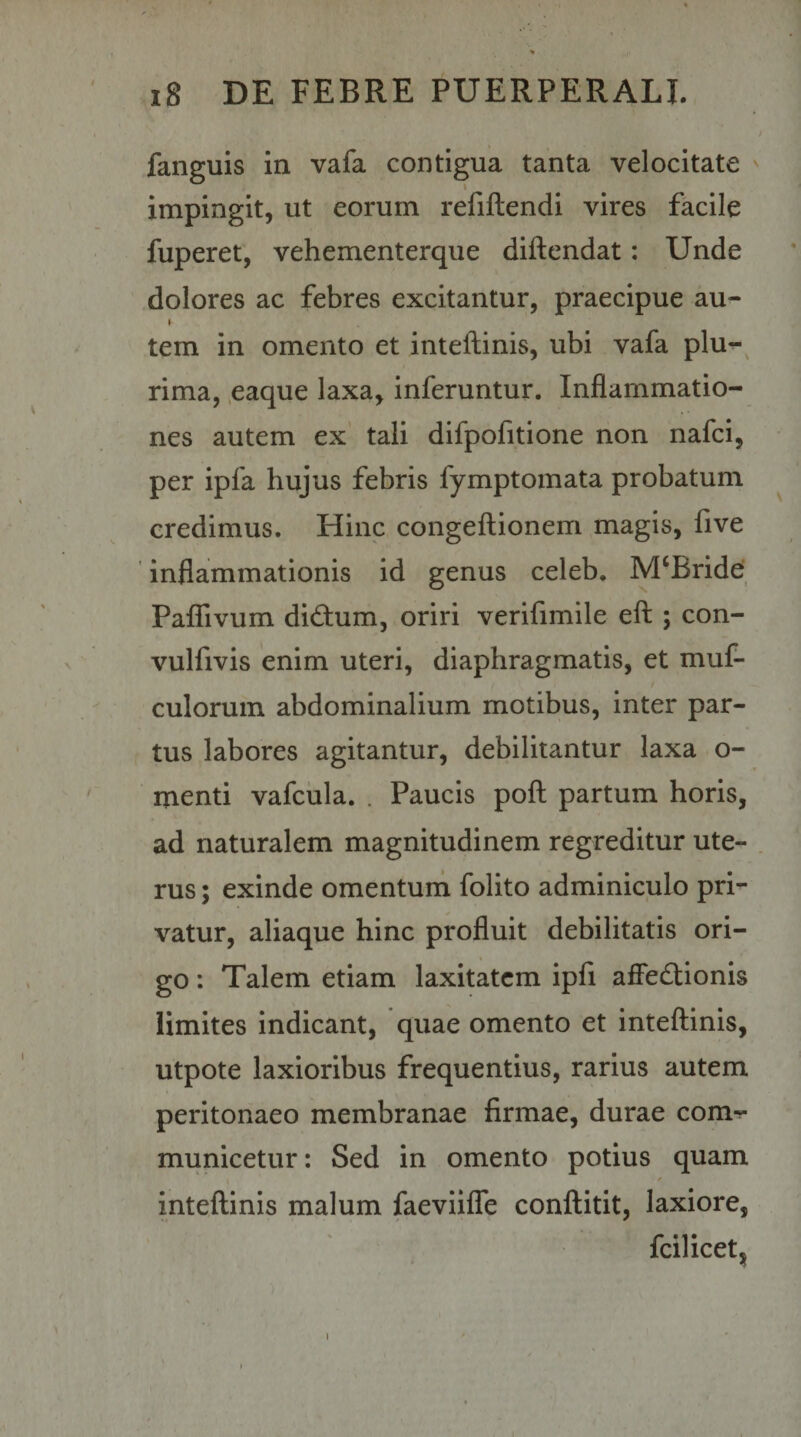 fanguis in vafa contigua tanta velocitate impingit, ut eorum refillendi vires facile fuperet, vehementerque diftendat: Unde dolores ac febres excitantur, praecipue au- I tem in omento et inteftinis, ubi vafa plu^^ rima, .eaque laxa, inferuntur. Inflammatio¬ nes autem ex' tali difpofitione non nafci, per ipfa hujus febris fymptomata probatum credimus. Hinc congeftionem magis, five ' inflammationis id genus celeb. M‘Bride' PaflTivum didum, oriri verifimile eft ; con- vulfivis enim uteri, diaphragmatis, et muf- t culorum abdominalium motibus, inter par¬ tus labores agitantur, debilitantur laxa o- menti vafcula. . Paucis poft partum horis, ad naturalem magnitudinem regreditur ute¬ rus ; exinde omentuna folito adminiculo pri¬ vatur, aliaque hinc profluit debilitatis ori¬ go : Talem etiam laxitatem ipfl affedtionis limites indicant, quae omento et inteftinis, utpote laxioribus frequentius, rarius autem peritonaeo membranae firmae, durae com^ municetur: Sed in omento potius quam f inteftinis malum faeviifTe conftitit, laxiore, fcilicetjj 1