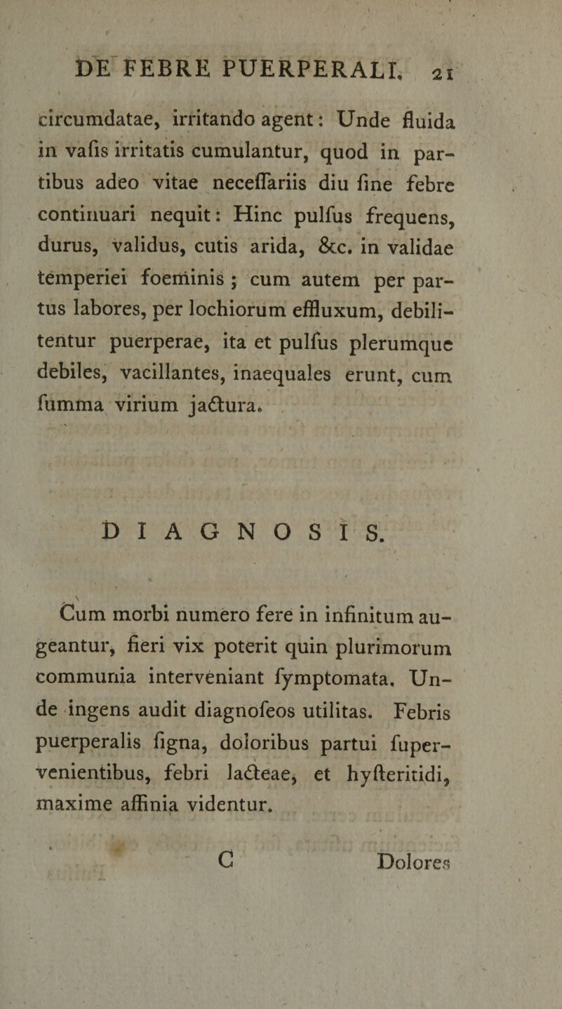 1 DE FEBRE PUERPERALE , 2i > circumdatae, irritando agent: Unde fluida in vafis irritatis cumulantur, quod in par¬ tibus adeo vitae necelTariis diu fine febre continuari nequit; Hinc pulfus frequens, durus, validus, cutis arida, &amp;c. in validae temperiei foeminis ; cum autem per par¬ tus labores, per lochiorum effluxum, debili¬ tentur puerperae, ita et pulfus plerumque debiles, vacillantes, inaequales erunt, cum fumma virium jadtura* . DIAGNOSIS. I Cum morbi numero fere in infinitum au¬ geantur, fieri vix poterit quin plurimorum communia interveniant fymptomata. Un¬ de ingens audit diagnofeos utilitas. Febris puerperalis figna, doloribus partui fuper- venientibus, febri ladteae, et hyfteritidi, maxime affinia videntur. G Dolores