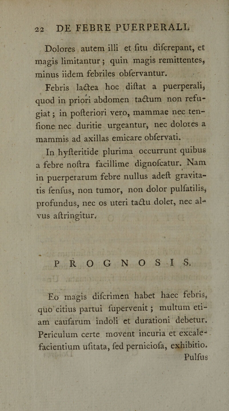 Dolores autem illi et fitu diferepant, et magis limitantur; quin magis remittentes, minus iidem febriles obfervantur. Febris ladea hoc diftat a puerperali, quod in priori abdomen tadum non refu¬ giat ; in pofteriori vero, mammae nec ten- fione nec duritie urgeantur, nec dolores a mammis ad axillas emicare obfervati. In hyfteritide plurima occurrunt quibus a febre noftra facillime dignofcatur. Nam in puerperarum febre nullus adeft grayita- tis fenfus, non tumor, non dolor pulfatilis, profundus, nec os uteri tadu doler, nec al¬ vus aftringitur^ PROGNOSIS. Eo magis dilcrimcn habet haec febris, qiio'citius partui fupervenit; multum eti¬ am caufarum indoli et durationi debetur. \ Periculum certe movent incuria et excale- facientium ufitata, fed perniciofa, exhibitio. Pulfus