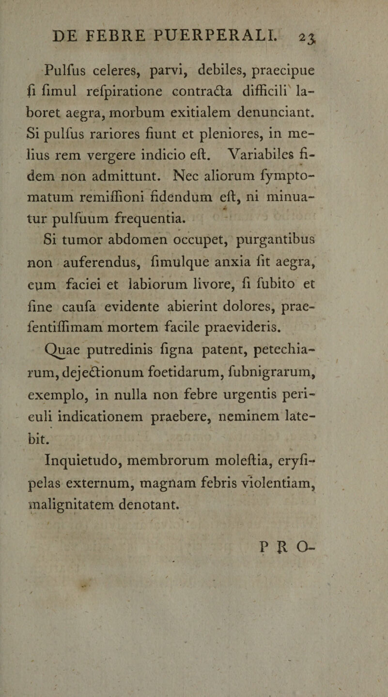 ■Pulfus celeres, parvi, debiles, praecipue fi fimul refpiratione contracta difficili' la¬ boret aegra, morbum exitialem denunciant. Si pulfus rariores fiunt et pleniores, in me¬ lius rem vergere indicio eft. Variabiles fi¬ dem non admittunt. Nec aliorum fympto- matum remiffioni fidendum eft, ni minua- tur pulfuum frequentia. Si tumor abdomen occupet, purgantibus non * auferendus, fimulque anxia fit aegra, cum faciei et labiorum livore, fi fubito et fine caufa evidente abierint dolores, prae- fentiffimam mortem facile praevideris. Quae putredinis figna patent, petechia- rum, dejedtionum foetidarum, fubnigrarum, exemplo, in nulla non febre urgentis peri- ' culi indicationem praebere, neminem late¬ bit.” Inquietudo, membrorum moleftia, eryfi- pelas externum, magnam febris violentiam, malignitatem denotant. PRO- / ' ✓ • • • » }