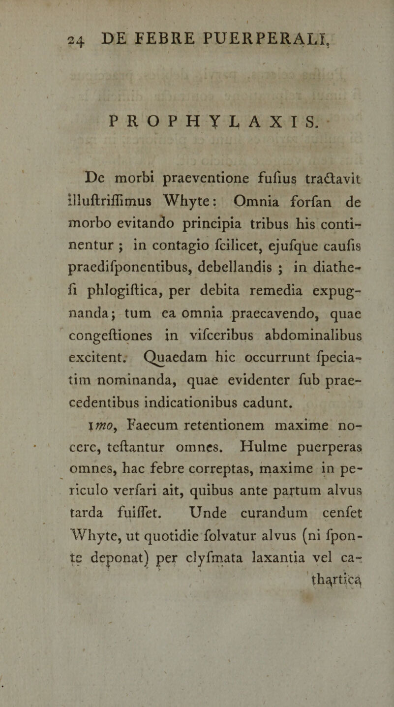 I 24 DE FEBRE PUERPERALI, PROPHYLAXIS. De morbi praeventione fulius tradavit l illuftriilitnus Whyte: Omnia forfan de morbo evitando principia tribus his conti¬ nentur ; in contagio fcilicet, ejufque caufis praedifponentibus, debellandis ; in diathe- fi phlqgiftica, per debita remedia expug¬ nanda; tum ea omnia praecavendo, quae congeftiones in vifceribus abdominalibus excitent. Quaedam hic occurrunt fpecia- tim nominanda, quae evidenter fub prae¬ cedentibus indicationibus cadunt, \mo^ Faecum retentionem maxime no¬ cere, teftantur omnes. Hulme puerperas omnes, hac febre correptas, rnaxime in pe¬ riculo verfari ait, quibus ante partum alvus tarda fuiffet. Unde curandum cenfet Whyte, ut quotidie folvatur alvus (ni fpon- te deponat) per clyfmata laxantia vel ca- ' thg,rtic&lt;^