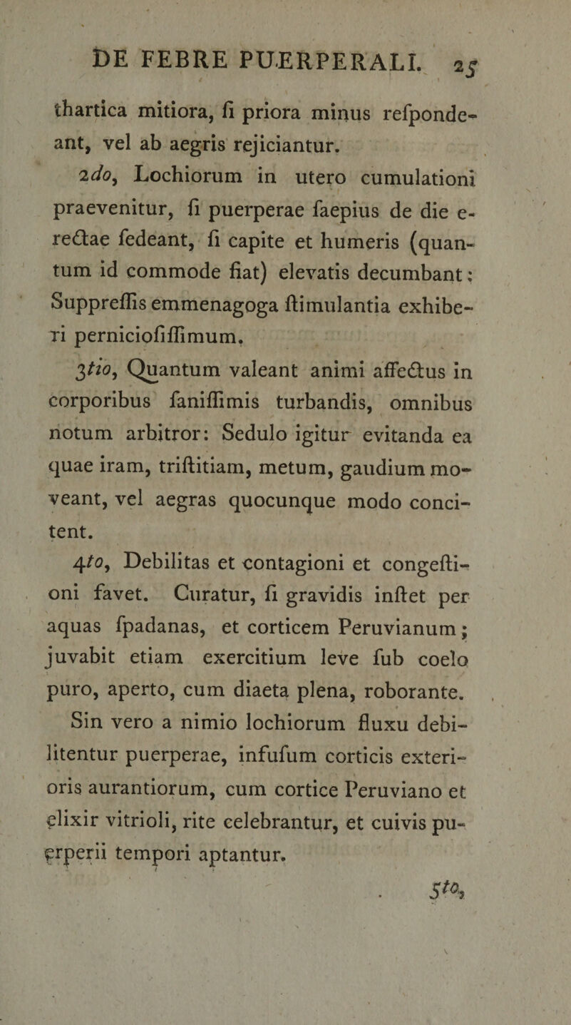 fi priora minus refponde- ant, vel ab aegris'rejiciantur.’ Lochiorum in utero cumulationi praevenitur, fi puerperae faepius de die e- red:ae fedeant,- fi capite et humeris (quan¬ tum id commode fiat) elevatis decumbant: Suppreflis emmenagoga ftimulantia exhibe¬ ri perniciofiffimum. 3^(3, Quantum valeant animi afFedlus in corporibus faniflimis turbandis, omnibus notum arbitror: Sedulo igitur evitanda ea quae iram, triftitiam, metum, gaudium mo¬ veant, vel aegras quocunque modo conci¬ tent. 4/5, Debilitas et contagioni et congefti- oni favet. Curatur, fi gravidis inftet per aquas fpadanas, et corticem Peruvianum; juvabit etiam exercitium leve fub coelo puro, aperto, cum diaeta plena, roborante. « Sin vero a nimio lochiorum fluxu debi¬ litentur puerperae, infufum corticis exteri- I oris aurantiorum, cum cortice Peruviano et elixir vitrioli, rite celebrantur, et cuivis pu¬ erperii tempori aptantur,