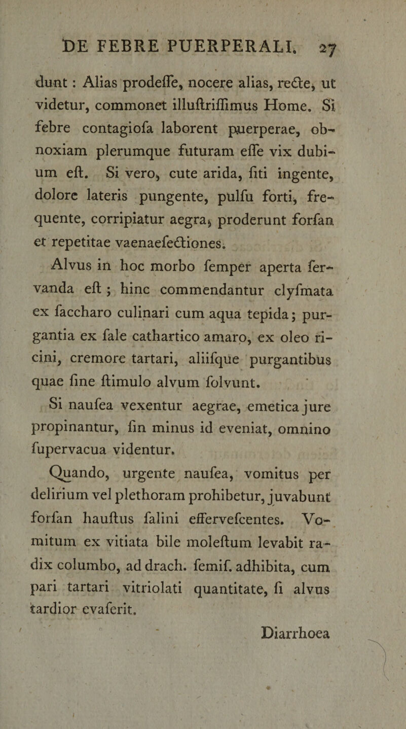 t)E FEBRE PUERPERALE 27 dunt: Alias prodefle, nocere alias, redtej ut videtur, commonet llluftriffimus Home, Si febre contagiofa laborent puerperae, ob¬ noxiam plerumque futuram efle vix dubi¬ um eft. Si vero, cute arida, fiti ingente, dolore lateris pungente, pulfu forti, fre- quente, corripiatur aegra, proderunt forfan et repetitae vaenaefedfiones. Alvus in hoc morbo femper aperta fer- vanda eft ; hinc commendantur clyfmata ex faccharo culinari cum aqua tepida; pur¬ gantia ex fale cathartico amaro, ex oleo ri¬ cini, cremore tartari, aliifque purgantibus quae fine ftimulo alvum folvunt. Si naufea vexentur aegrae, emetica jure propinantur, fin minus id eveniat, omnino fupervacua videntur. Quando, urgente naufea, vomitus per delirium vel plethoram prohibetur, juvabunt forfan hauftus falini effervefcentes. Vo- •» mitum ex vitiata bile moleftum levabit ra- dix columbo, ad drach. femif. adhibita, cum pari tartari vitriolati quantitate, fi alvus tardior evaferit. Diarrhoea I