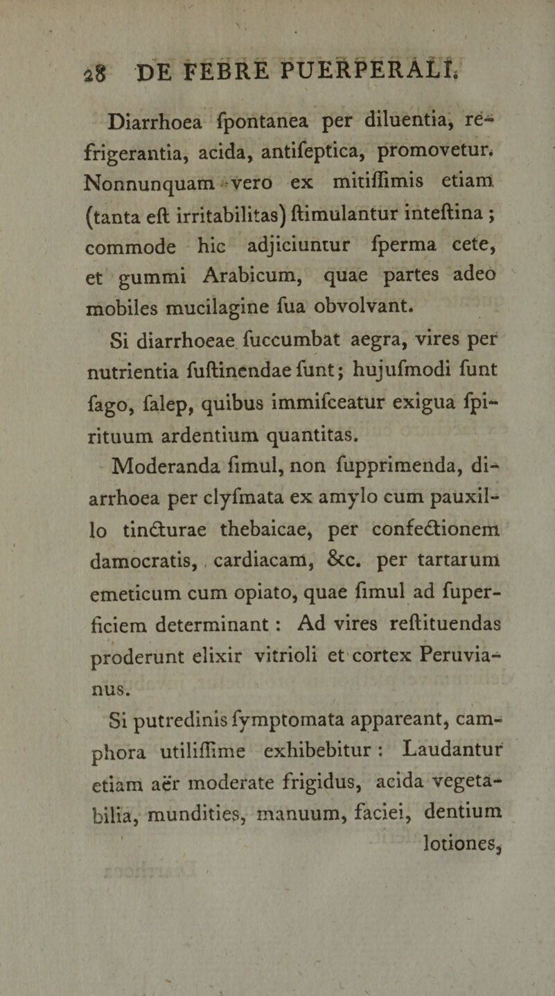 \ Diarrhoea fpontanea per diluentia, re¬ frigerantia, acida, antifeptica, promovetun Nonnunquam vero ex mitiffimis etiarri (tanta eft irritabilitas) ftimulantur inteftina ; commode hic adjiciuntur fperma cete, et gummi Arabicum, quae partes adeo  mobiles mucilagine fua obvolvant. Si diarrhoeae fuccumbat aegra, vires per nutrientia fuftincndae funt; hujufmodi funt fago, falep, quibus immifceatur exigua fpi- rituum ardentium quantitas. Moderanda fimul, non fupprimenda, di¬ arrhoea per clyfmata ex amylo cum pauxil¬ lo tindturae thebaicae, per confedlionem damocratis,, cardiacam, &amp;c. per tartarum emeticum cum opiato, quae fimul ad fuper- ficiem determinant: Ad vires reftituendas ' I * , proderunt elixir vitrioli et'cortex Peruvia- nus. t Si putredinis fymptomata appareant, cam- phora utiliflime exhibebitur; Laudantur etiam aer moderate frigidus, acida vegeta¬ bilia, mundities, manuum, faciei, dentium lotiones, \ \