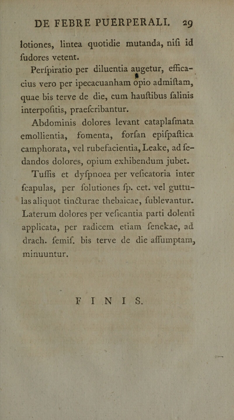\ lotiones, lintea quotidie mutanda, nifi id fudores vetent. Perlpiratio per diluentia augetur, effica¬ cius vero per ipecacuanham opio admiftam, quae bis terve de die, cum hauftibus falinis interpofitis, praefcribantur. Abdominis dolores levant cataplafmata emollientia, fomenta, forfan epifpaftica camphorata, vel rubefacientia, Leake, ad fe- dandos dolores, opium exhibendum jubet. Tuffis et dyfpnoea per veficatoria inter fcapulas, per folutiones fp. cet. vel guttu¬ las aliquot tind:urae thebaicae, fublevantur. Laterum dolores per veficantia parti dolenti applicata, per radicem etiam fenekae, ad drach. femif. bis terve de die affumptam^ minuuntur. FINI S.