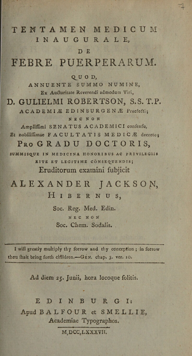 INAUGURALE, D E FEBRE PUERPERARUAl. Q^U O D, ANNUENTE SUMMO NUMINE, Ex Auiloritate Reverendi admodum Viri, D. GULIELMI ROBERTSON, S.S. T.P. ACADEMIA EDINBURGENiE Praefeai; N E c N o N Amplifllmi SENATUS ACADEMICI confenfu. Et nobiliffimae FACULTATIS MEDICiE decreto| Pro gradu DOCTORIS, SUMMISQUE IN MEDICINA HONORIBUS AC PRIVILEGIIS RITE ET LEGITIME C 6 N S E Q^UE N D I S ; Eruditorum examini fubjicit ALEXANDER JACKSO^J, Hibernus, Soc. Reg. Med. Edin. NEC NON Soc. Chem. Sodalis, I will greatly multiply tby forrovv and thy conccption ; in forrow thou. fhalt bring forth cWldren.—GEN. chap. 3. ver. lO* Ad diem 25. Junii, hora locoque folitis. EDINBURGI: Apud BALFOUR et SMELLIE, Academiae Typographos. M,DCC,LXXXVII.