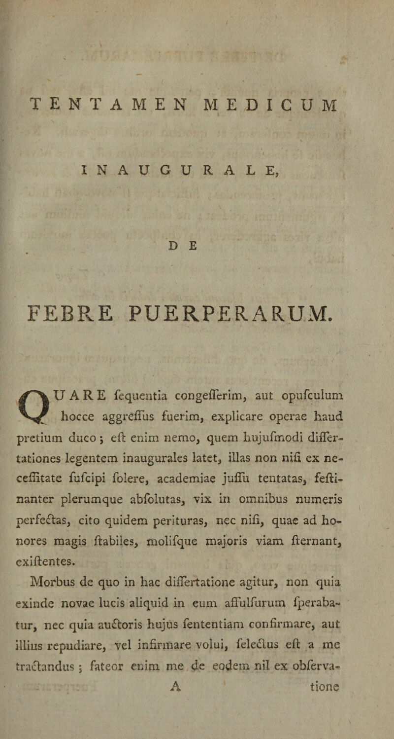 INAUGURALE, D E f ^ FEBPvE PUERPERARUM. OU A R E fequentla congeflcrim, aut opufculum hocce aggrefTus fuerim, explicare operae haud pretium duco; eft enim nemo, quem hujufmodi dilTer- tationes legentem inaugurales latet, illas non nifi ex ne- celiitate fufcipi folere, academiae julTu tentatas, fefti- nanter plerumque abfolutas, vix in omnibus numeris perfeflas, cito quidem perituras, nec nifi, quae ad ho¬ nores magis ftabiies, molifque majoris viam fternant, exiftentes. Morbus de quo in hac difiertatione agitur, non quia exinde novae lucis aliquid in eum afFulfiirum fperaba- tur, nec quia auftoris hujus fententiam confirmare, aut illius repudiare, vel infirmare volui, feledlus eft a me tractandus j fateor enim me.de eodem nil ex obferva- A tione