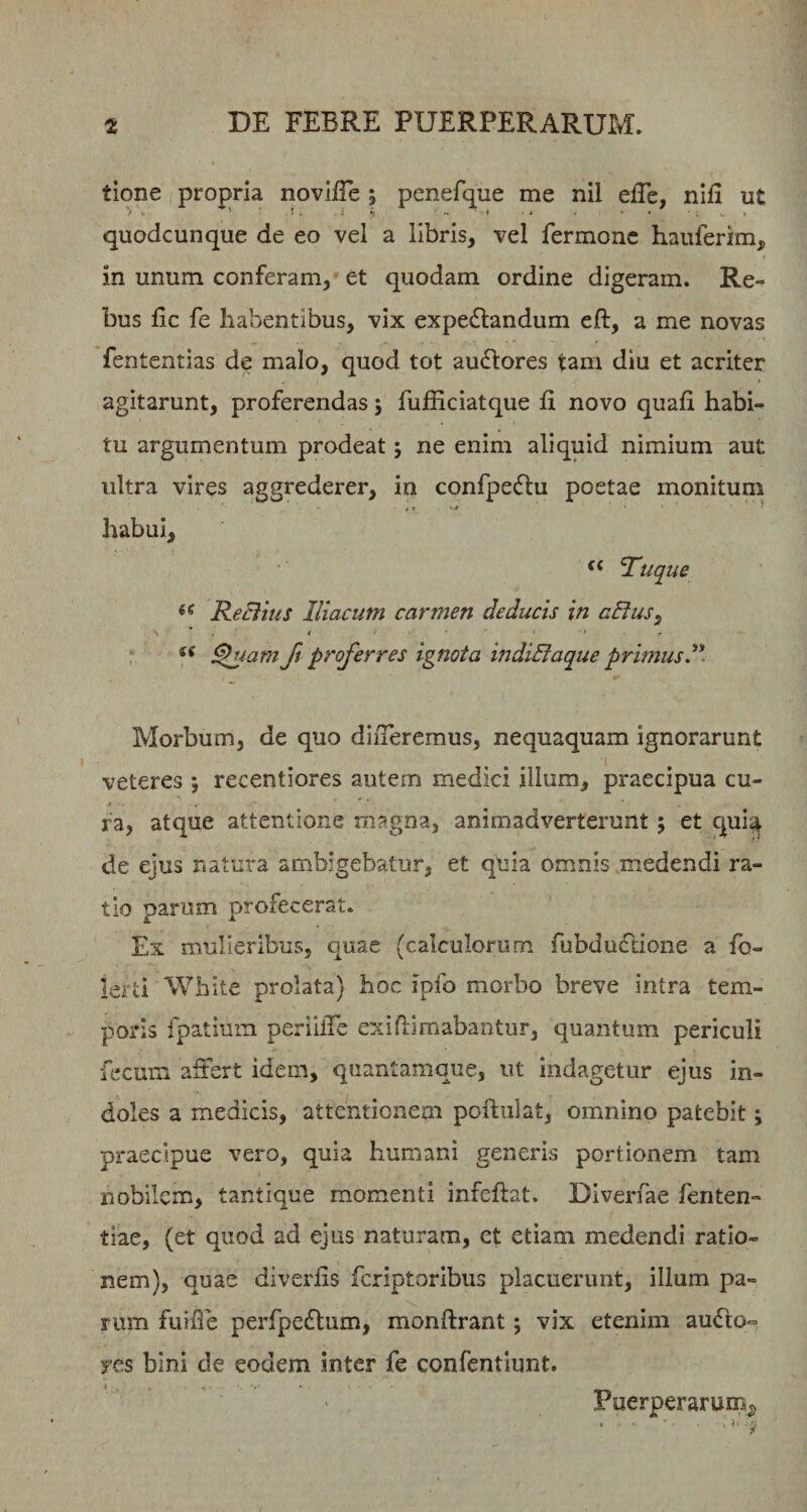 tione propria novifle 5 penefque me nil efTc, nlfi ut • ’ ! . i h • ■ ■ . , , , quodcunque de eo vel a libris, vel fermonc hauferim, in unum conferam, et quodam ordine digeram. Re¬ bus fic fe habentibus, vix expedlandum eft, a me novas fentcntias de malo, quod tot ausiores tam diu et acriter agitarunt, proferendas j fufficiatque Ii novo quafi habi¬ tu argumentum prodeat j ne enim aliquid nimium aut ultra vires aggrederer, in confpedlu poetae monitum habui, ‘‘ ‘Tuque ReBius Iliacum carmen deducis in aEius^ . 4 ■ • , I p : ^iam ft proferres ignota indiBaque primus. Morbum, de quo diiTeremus, nequaquam ignorarunt veteres ; recentiores autem medici ilium, praecipua cu¬ ra, atque attentione magna, animadverterunt; et cjui^ de ejus natura ambigebatur, et quia omnis .medendi ra¬ tio parum profecerat. Ex mulieribus, quae (calculorum rubdu£tione a io- lerti White prolata) hoc ipfo morbo breve intra tem¬ poris fpatium periilTe exifEmabantur, quantum periculi fecum affert idem, quantamque, ut indagetur ejus in¬ doles a medicis, attentionem poftiilat, omnino patebit; praecipue vero, quia humani generis portionem tam nobilem, tantique momenti infeftat. Diverfae fenten- tiae, (et quod ad ejus naturam, et etiam medendi ratio¬ nem), quae diverfis feriptoribus placuerunt, illum pa¬ rum fuifie perfpedtum, monftrant; vix etenim audio- yes bini de eodem inter fe confentiunt. t Puerperarum^