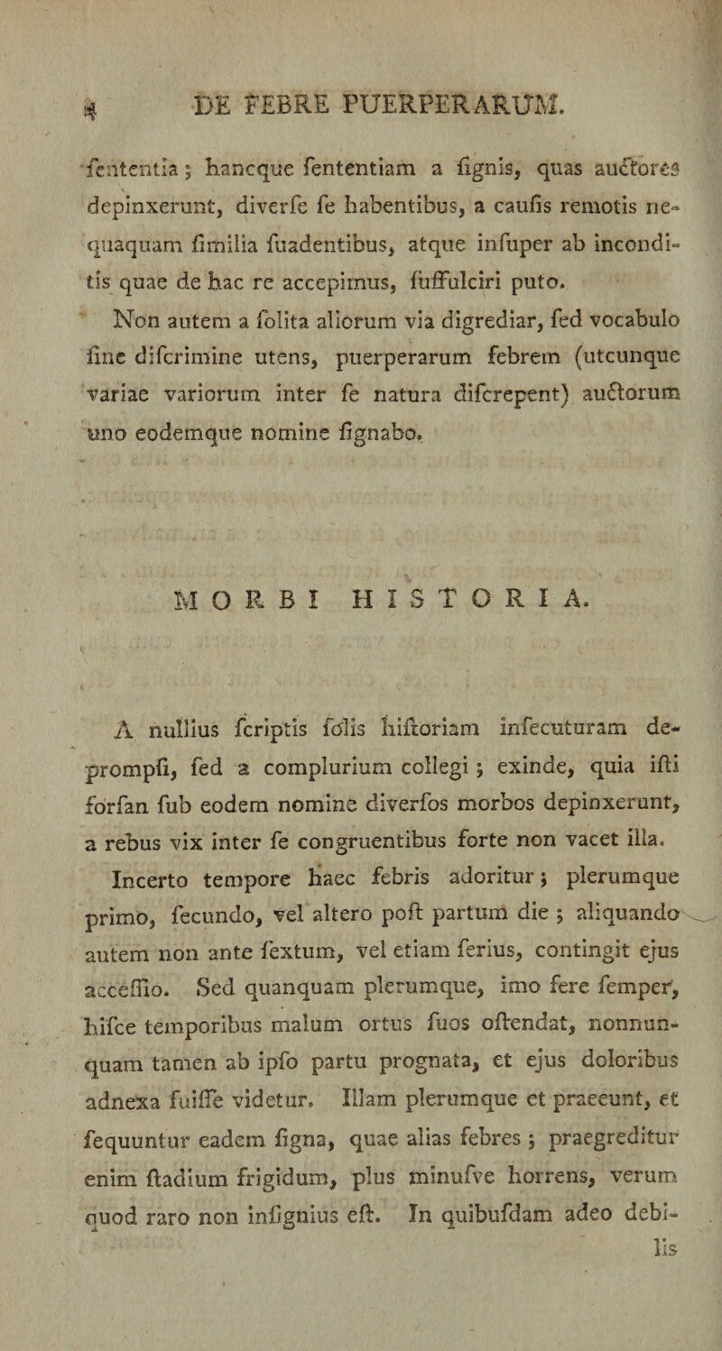 fcntentla; hancque fententiam a fignis, quas au£^:or(£S depinxerunt, diverfe fe habentibus, a caufis remotis ne« quaqiiam fimilia fuadentibus, atque infuper ab incondi¬ tis quae de hac re accepimus, fuffulciri puto. Non autem a folita aliorum via digrediar, fed vocabulo iinc difcrimine utens, puerperarum febrem (utcunque variae variorum inter fe natura difcrepent) auftorum uno eodemque nomine fignabo. MORBI HISTORIA. A nullius fcriptis folis hiftoriam infecuturam de- prompfi, fed a complurium collegi; exinde, quia idi forfan fub eodem nomine diverfos morbos depinxerunt, a rebus vix inter fe congruentibus forte non vacet illa. Incerto tempore haec febris adoritur; plerumque primo, fecundo, vel altero poft partum die ; aliquando' autem non ante fextum, vel etiam ferius, contingit ejus acceffio. Sed quanquam plerumque, imo fere fempei, hifce temporibus malum ortus fuos oftendat, nonnun- quam tamen ab ipfo partu prognata, et ejus doloribus adnexa fuilTe videtur. Illam plerumque et praeeunt, et fequuntur eadem figna, quae alias febres ; praegreditur enim ftadium frigidum, plus minufve horrens, verum quod raro non infignius eft. In quibufdam adeo debi¬ lis