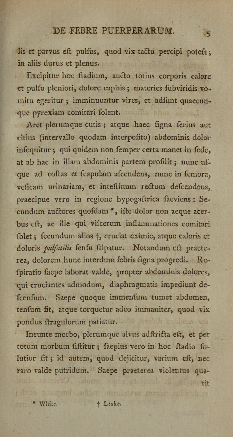 '5 iis et parvus eft pulfus, quod vix taftu percipi poteft j an aliis durus et plenus. Excipitur hoc ftadium, au^o totius corporis calore ct pulfu pleniori, dolore capitis ; materies fubviridis vo¬ mitu egeritur ; imminuuntur vires, et adfunt quaecun¬ que pyrexiam comitari folent. Aret plerumque cutis ; atque haec figna ferius aut citius (intervallo quodam interpofito) abdominis dolor infequitur j qui quidem non femper certa manet in fede, at ab hac in illam abdominis partem profilit; nunc uf- que ad coftas et fcapulam afeendens, nunc in femora, veficam urinariam, et inteftinum re£lum defeendens, praecipue vero in regione hypogaftrica faeviens : Se¬ cundum audlores quofdam *, ifte dolor non aeque acer¬ bus eft, ac ille qui vifcerum inflammationes comitari folet j fecundum alios f, cruciat eximie, atque caloris et doloris pulfatilis fenfu ftipatur. Notandum eft praete¬ rea, dolorem hunc interdum febris flgna progredi. Re- fpiratio faepe laborat valde, propter abdominis dolores, qui cruciantes admodum, diaphragmatis impediunt de- fcenfum. Saepe quoque immenfum tumet abdomen, tenfum fit, atque torquetur adeo immaniter, quod vix pondus ftragulorum patiatur. Ineunte morbo, plerumque alvus adftri<fta eft, et per totum morbum fiftitur ; faepius vero in hoc ftadio fo¬ llitior fit; id autem, quod dejicitur, varium eft, nec raro valde putridum. Saepe praeterea violentus qua¬ tit ♦ White. f Ltakr,