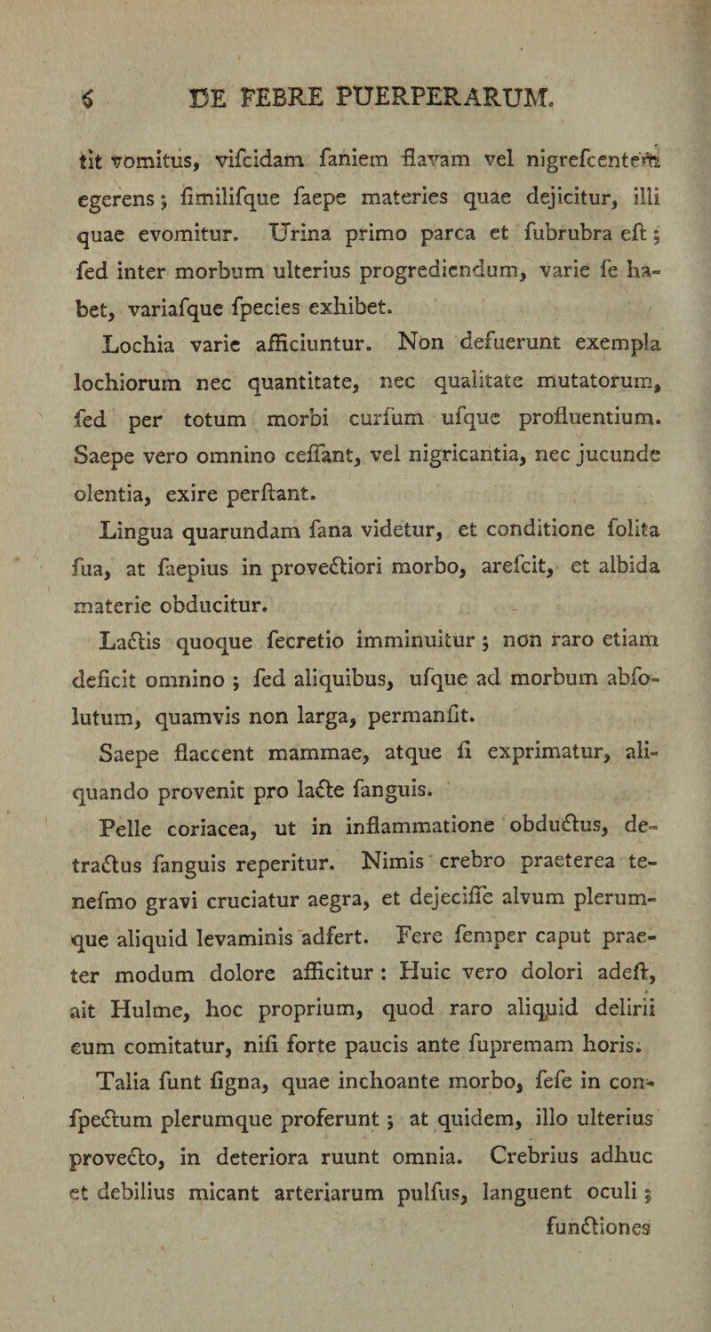 iit vomitus, vifcidam faniem flavam vel nigrefccnteVa egerens; flmilifque faepe materies quae dejicitur, illi quae evomitur. Urina primo parca et fubrubra eft; fed inter morbum ulterius progrediendum, varie fe ha¬ bet, variafque fpecies exhibet. Lochia varie afficiuntur. Non defuerunt exempla lochiorum nec quantitate, nec qualitate mutatorum, fed per totum morbi curfum ufquc profluentium. Saepe vero omnino ceflant, vel nigricantia, nec jucunde olentia, exire perflant. Lingua quarundam fana videtur, et conditione folita fua, at faepius in prove&lt;fliori morbo, arefeit, et albida materie obducitur. Ladlis quoque fecretio imminuitur ; non raro etiam deficit omnino ; fed aliquibus, ufque ad morbum abfo- lutum, quamvis non larga, permanfit. Saepe flaccent mammae, atque fi exprimatur, ali¬ quando provenit pro la^le fanguis. Pelle coriacea, ut in inflammatione obdueflus, de¬ tractus fanguis reperitur. Nimis crebro praeterea te- nefmo gravi cruciatur aegra, et dejecifle alvum plerum¬ que aliquid levaminis adfert. Fere femper caput prae¬ ter modum dolore afficitur : Huic vero dolori adeft, ait Hulme, hoc proprium, quod raro aliquid delirii eum comitatur, nifi forte paucis ante fupremam horis. Talia funt figna, quae inchoante morbo, fefe in con- fpeCtum plerumque proferunt; at quidem, illo ulterius proveClo, in deteriora ruunt omnia. Crebrius adhuc et debilius micant arteriarum pulfus, languent oculi 5 funCliones