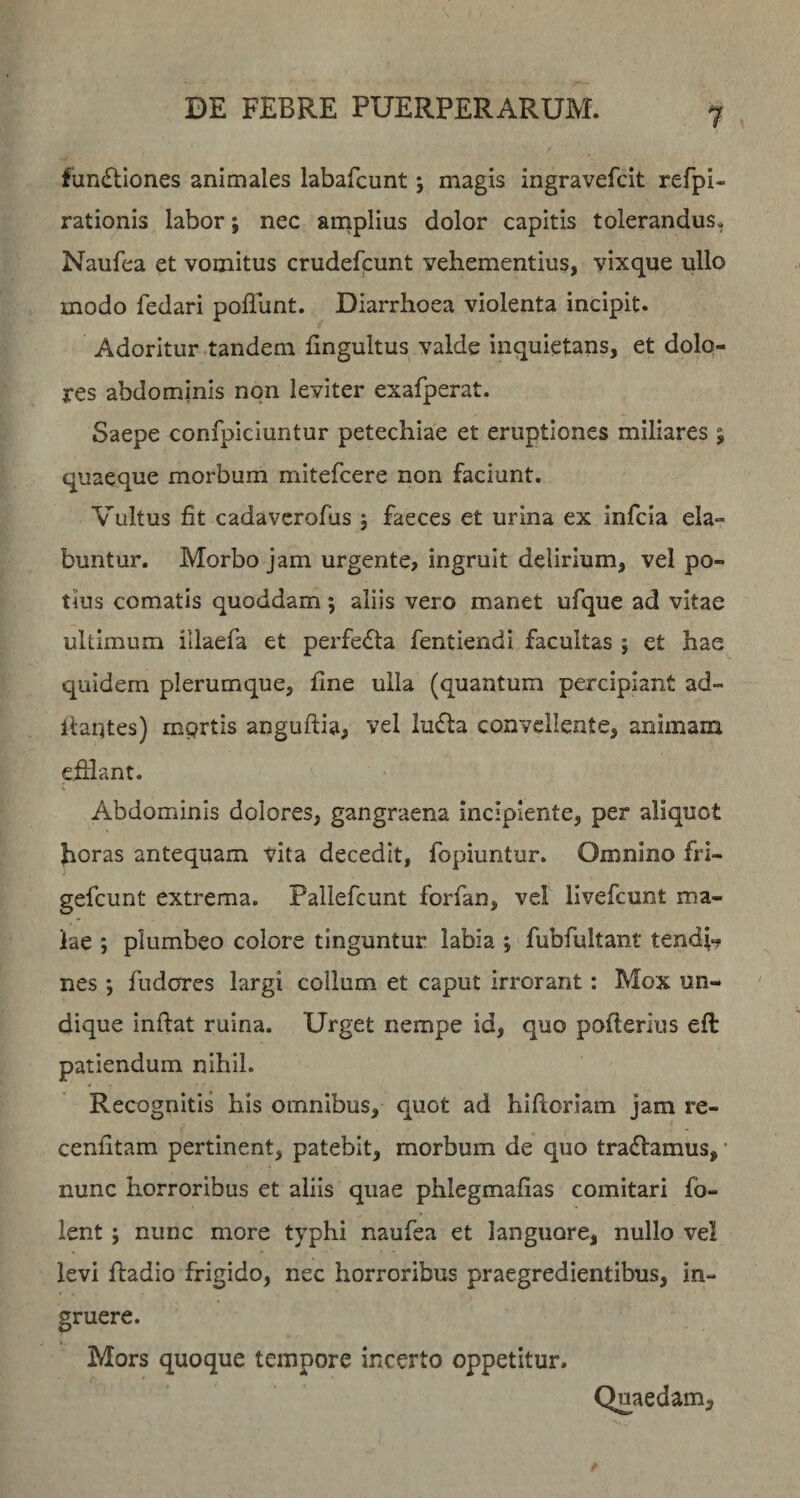 1 functiones animales labafcunt j magis ingravefcit refpi- rationis labor; nec anaplius dolor capitis tolerandus. Naufea et vomitus crudefpunt vehementius, yixque ullo modo fedari pofllint. Diarrhoea violenta incipit. Adoritur .tandem fingultus valde inquietans, et dolo¬ res abdominis non leviter exafperat. Saepe confpiciuntur petechiae et eruptiones miliares ; quaeque morbum mitefcere non faciunt. Vultus fit cadavcrofus ; faeces et urina ex infcla da¬ buntur. Morbo jam urgente, ingruit delirium, vel po¬ tius comatis quoddam; aliis vero manet ufque ad vitae ultimum illaefa et perfeCta fentiendi facultas ; et hae quidem plerumque, fine ulla (quantum percipiant ad¬ itantes) mprtis anguftia, vel luCta convellente, animam efflant. s Abdominis dolores, gangraena incipiente, per aliquot horas antequam vita decedit, fopiuntur. Omnino fri- gefcunt extrema. Pallefcunt forfan, vel llvefcunt ma¬ lae ; plumbeo colore tinguntur labia ; fubfultaiit tendi»? nes ; fudorcs largi collum et caput irrorant: Mox un¬ dique inflat ruina. Urget nempe id, quo pofierius efl patiendum nihil. Recognitis his omnibus, quot ad hifloriam jam re- cenfitam pertinent, patebit, morbum de quo traClamus, • nunc horroribus et aliis quae phlegmafias comitari fo- lent ; nunc more typhi naufea et languore, nullo vel levi Radio frigido, nec horroribus praegredientibus, in¬ gruere. Mors quoque tempore incerto oppetitur. Quaedam^