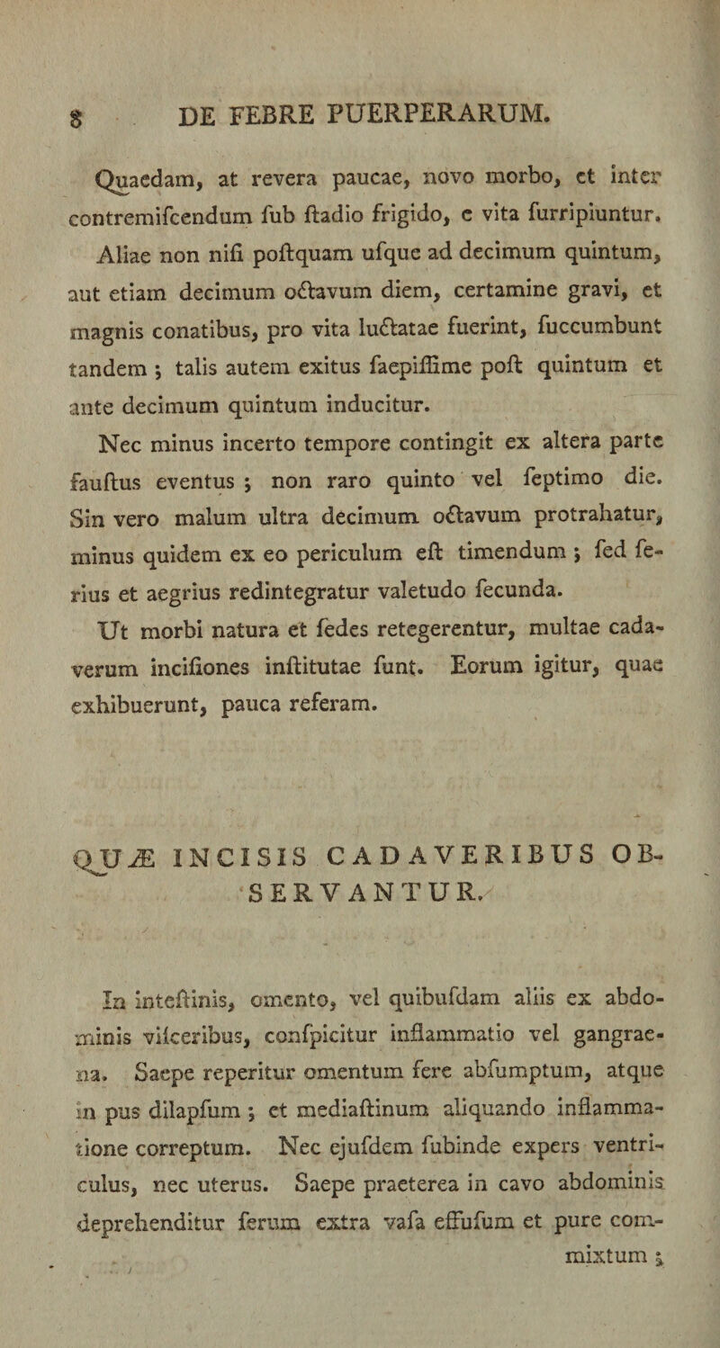 Quaedam, at revera paucae, novo morbo, ct inter contremifeendum fub ftadio frigido, e vita furripiuntur. Aliae non nifi poftquam ufque ad decimum quintum, aut etiam decimum o6lavum diem, certamine gravi, ct magnis conatibus, pro vita luftatae fuerint, fuccumbunt tandem ; talis autem exitus faepilEme poft quintum et ante decimum quintum inducitur. Nec minus incerto tempore contingit ex altera parte fauftus eventus j non raro quinto vel feptimo die. Sin vero malum ultra decimum o^lavum protrahatur, minus quidem ex eo periculum eft timendum j fed fe¬ rius et aegrius redintegratur valetudo fecunda. Ut morbi natura et fedes retegerentur, multae cada¬ verum incifiones inftitutae funt. Eorum igitur, quae exhibuerunt, pauca referam. QJJ^ INCISIS CADAVERIBUS OB- SERVANTUR. In intehinis, omento, vel quibufdam aliis ex abdo¬ minis vilceribus, confpicitur inflammatio vel gangrae¬ na. Saepe reperitur omentum fere abfumptum, atque in pus dilapfum ; ct mediaftinum aliquando inflamma¬ tione correptum. Nec ejufdem fubinde expers ventri¬ culus, nec uterus. Saepe praeterea in cavo abdominis deprehenditur ferum extra vafa eflufum et pure com.- mixtum i