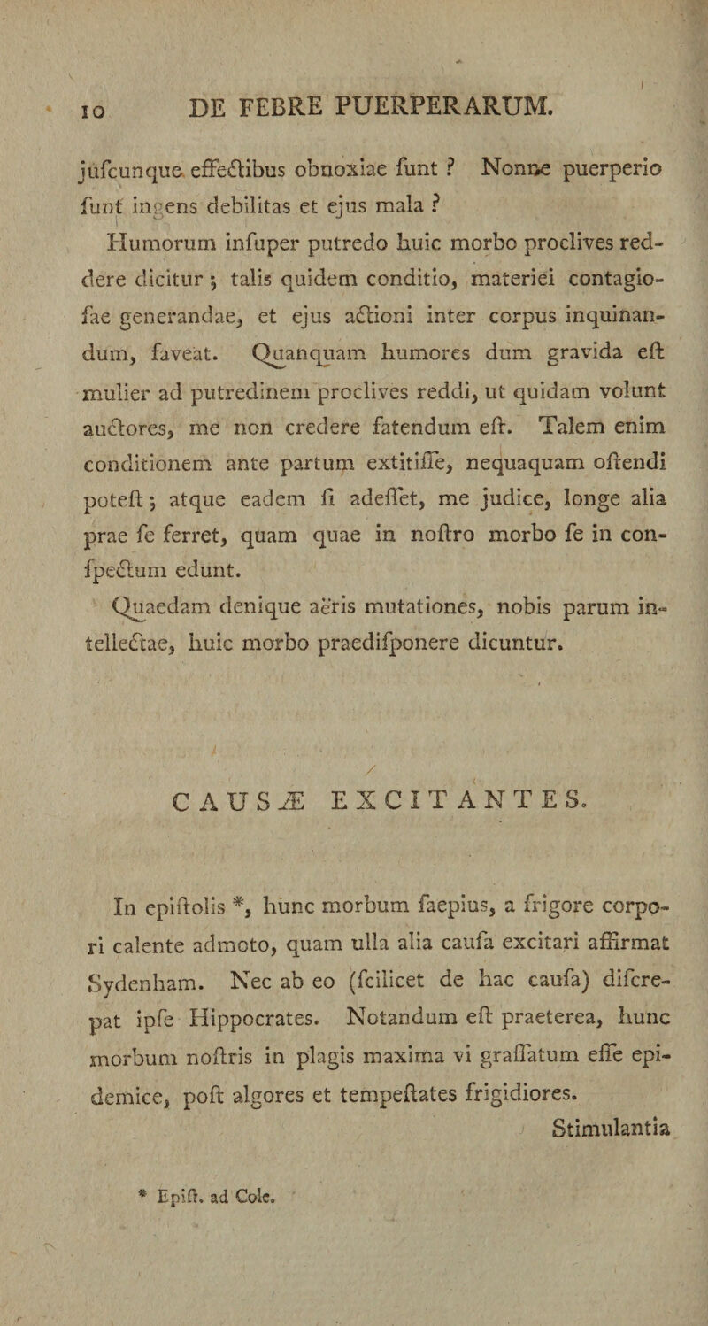 I jarcunque,efFe£Ebi2s obnoxiae funt ? Nonne puerperio funt ingens debilitas et ejus mala ? Humorum infuper putredo huic morbo proclives red¬ dere dicitur 5 talis quidem conditio, materiei contagio- fae generandae, et ejus adlioni inter corpus inquinan¬ dum, faveat. Quanquam humores dum gravida eft mulier ad putredinem proclives reddi, ut quidam volunt auflores, me non credere fatendum eh. Talem enim conditionem ante partum extitilTe, nequaquam ohendi poteft; atque eadem 11 adellet, me judice, longe alia prae fe ferret, quam quae in noftro morbo fe in con- fpe£lum edunt. Quaedam denique aeris mutationes, nobis parum in- telledlae, huic morbo praedifponere dicuntur. / C AVSJE EXCITANTES. In epiftolis hunc morbum faepius, a frigore corpo¬ ri calente admoto, quam ulla alia caufa excitari affirmat Sydenham. Nec ab eo (fcilicet de hac caufa) difcre- pat ipfe Hippocrates. Notandum eft praeterea, hunc morbum noftris in plagis maxima vi graflatum efte epi¬ demice, poft algores et tempeftates frigidiores. Stimulantia * Epid. ad Cole.