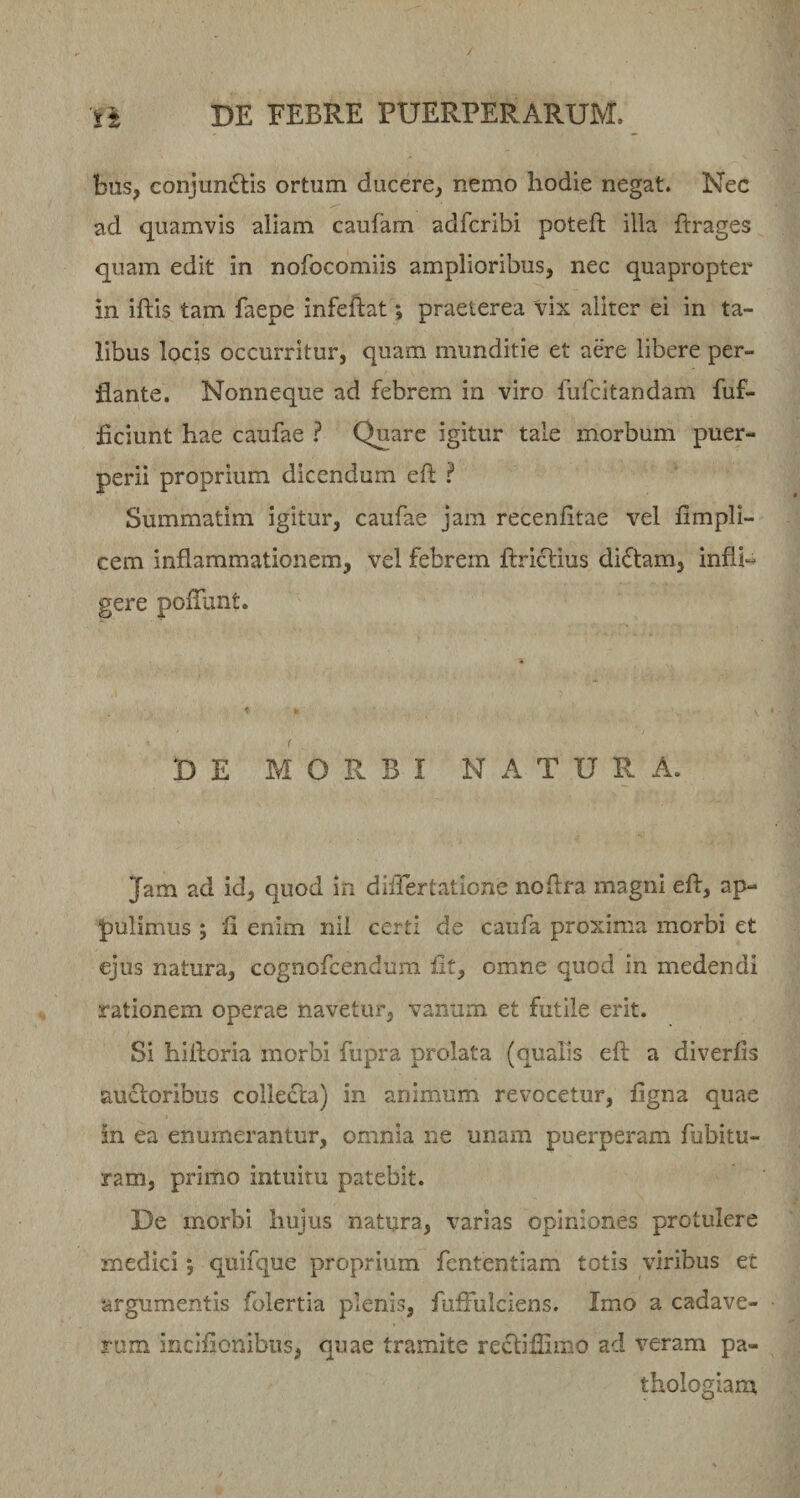 / st DE FEBRE PUERPERARUM. bus, conjunctis ortum ducere, nemo hodie negat. Nec ad quamvis aliam caufam adfcribi poteft illa ftrages quam edit in nofocomiis amplioribus, nec quapropter in iftis tam faepe infeftat; praeterea vix aliter ei in ta¬ libus locis occurritur, quam munditie et aere libere per¬ flante. Nonneque ad febrem in viro fufcitandam fuf- ficiunt hae caufae ? Quare igitur tale morbum puer¬ perii proprium dicendum eh i Summatim igitur, caufae jam recenhtae vel fimpli- cem inflammationem, vel febrem ftrictius diCtam, infli¬ gere poflunt. D E MORBI NATURA. Jam ad id, quod in differtatione noflra magni efl, ap¬ pulimus ; fl enim nil certi de caufa proxima morbi et ejus natura, cognofcendum fit, omne quod in medendi rationem operae navetur, vanum et futile erit. Si hilloria morbi fupra prolata (qualis efl: a diverlis auctoribus collecta) in animum revocetur, figna quae in ea enumerantur, omnia ne unam puerperam fubitu- ram, primo intuitu patebit. De morbi hujus natura, varias opiniones protulere medici; quifque proprium fententiam totis viribus et argumentis folertia plenis, fuffulciens. Imo a cadave¬ rum inclflonibus, quae tramite rectiflimo ad veram pa- thologiam