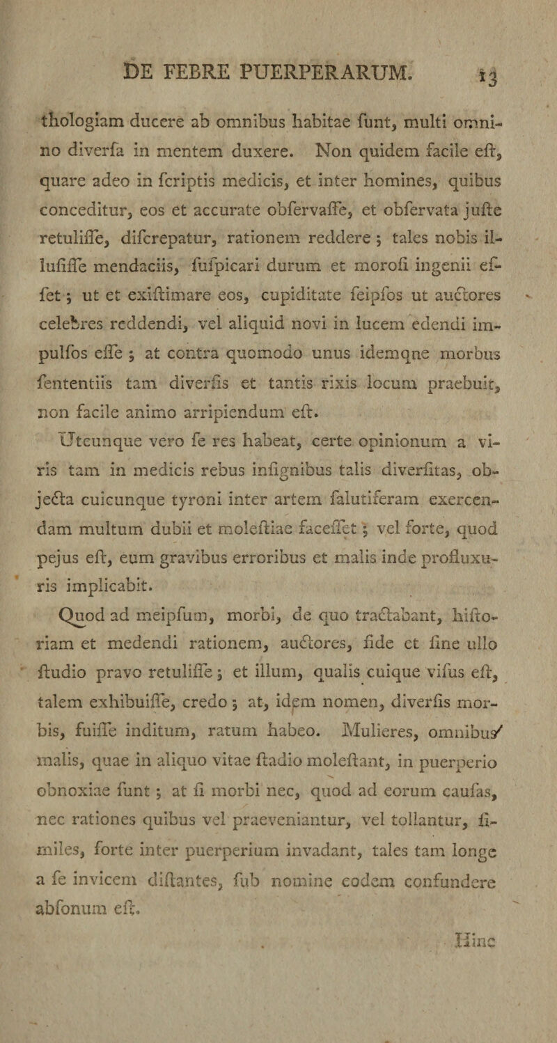thologiam ducere ab omnibus habitae funt, multi omni¬ no diverfa in mentem duxere. Non quidem facile eft, quare adeo in feriptis medicis, et inter homines, quibus conceditur, eos et accurate obfervaife, et obfervata jufte retulifle, diferepatur, rationem reddere ; tales nobis il- iufille mendaciis, fufpicari durum et moroli ingenii ef- fet j ut et exiftimare eos, cupiditate feipfos ut auctores celebres reddendi, vel aliquid novi in lucem edendi im- pulfos elTe ; at contra quomodo unus idemqne morbus fententiis tam diverfis et tantis rixis locum praebuit, non facile animo arripiendum eft. Utcunque vero fe res habear, certe opinionum a vi¬ ris tam in medicis rebus infignibus talis diverfitas, ob- jefta cuicunque tyroni inter artem falutiferam exercen¬ dam multum dubii et moleftiae facefTet 5 vel forte, quod pejus eft, eum gravibus erroribus et malis inde profluxu¬ ris implicabit. Q£od ad meipfum, morbi, de quo tradlabant, hifto- riam et medendi rationem, auftores, flde et fine ullo Audio pravo retulifle ; et illum, qualis cuique vifus efl, talem exhibuifle, credo; at, idem nomen, diverfls mor¬ bis, fuifle inditum, ratum habeo. Mulieres, omnibu/ malis, quae in aliquo vitae ftadio moleftant, in puerperio obnoxiae funt; at fl morbi nec, quod ad eorum caufas, nec rationes quibus vel praeveniantur, vel tollantur, fl- rniles, forte inter puerperium invadant, tales tam longe a fe invicem diflantes, fub nomine eodem confundere abfonum efl. Hinc