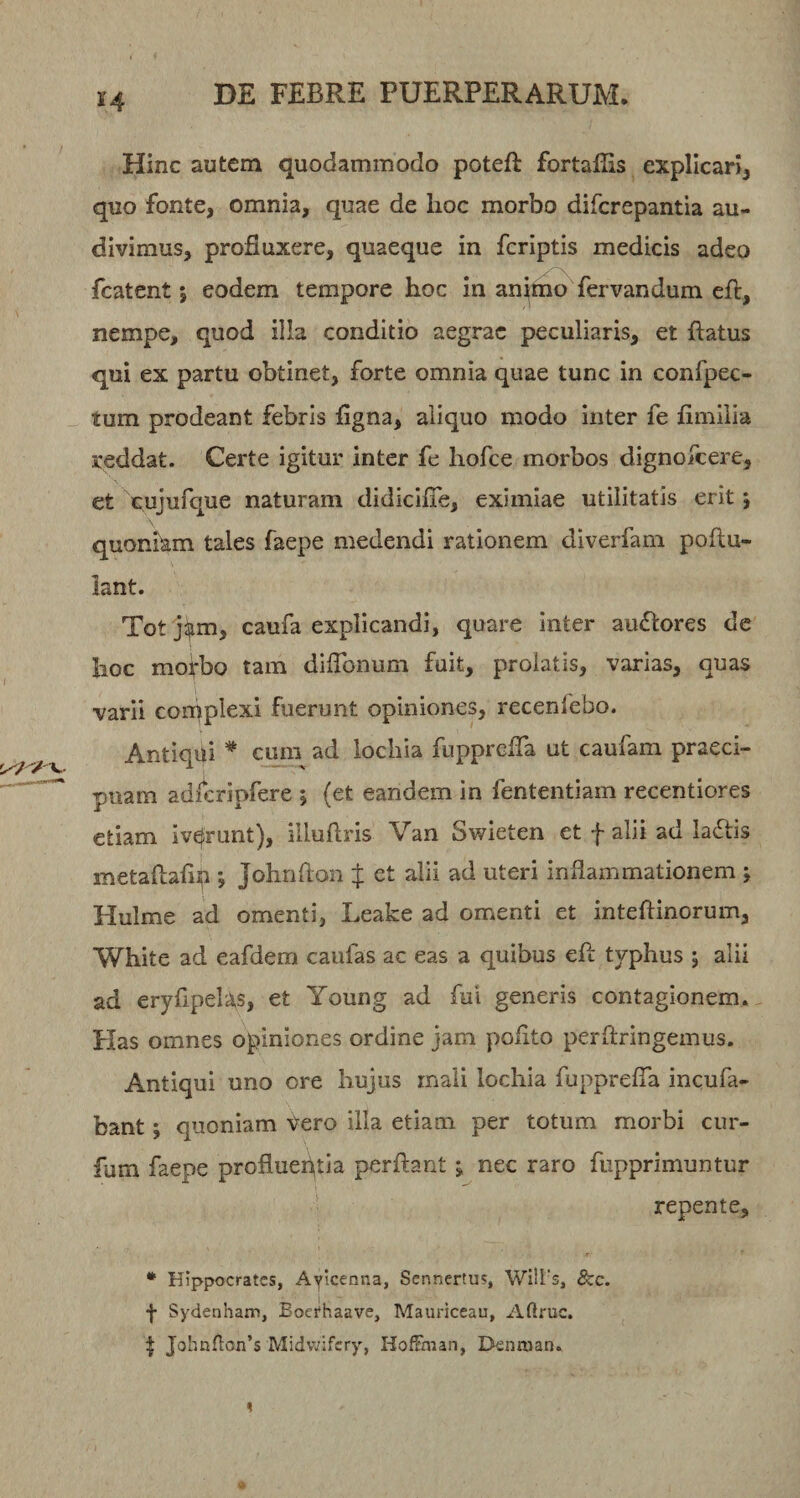 Hinc autem quodammodo poteft fortaflis expllcarij quo fonte, omnia, quae de hoc morbo difcrepantia au¬ divimus, profluxere, quaeque in fcriptis medicis adeo fcatent I eodem tempore hoc in an^mo fervandum eft, nempe, quod illa conditio aegrae peculiaris, et flatus qui ex partu obtinet, forte omnia quae tunc in confpec- tum prodeant febris figna, aliquo modo inter fe fimilia reddat. Certe igitur inter fe hofce morbos dignofcere, et Xujufque naturam didicifie, eximiae utilitatis erit 5 quoniam tales faepe medendi rationem diverfam poftu- lant. Tot ji^m, caufa explicandi, quare inter au<flores de hoc moirbo tam diflbnum fuit, prolatis, varias, quas varii corpplexi fuerunt opiniones, recenfebo. Antiqili * cum ad iochia fupprefla ut caufam praeci¬ puam adlcripfere ; (et eandem in fententiam recentiores etiam iverunt), illuflris Van Swieten et f alii ad la6tis metaflaflp *, Johnflon J et alii ad uteri inflammationem j Hulme ad omenti, Leake ad omenti et inteflinorum, White ad eafdem caufas ac eas a quibus efl typhus j alii ad eryflpelas, et Young ad fui generis contagionem.. Has omnes opiniones ordine jam polito perflringemus. Antiqui uno ore hujus mali Iochia fupprefla incufa- bant; quoniam Vero illa etiam per totum morbi ciir- fum faepe profiueiflia perflant j nec raro fupprimuntur repente, * Hippocrates, Ayicenna, Sennertus, Wilrs, &amp;c. f Sydenham, Boet*haave, Mauriceau, Aftruc. ^ Johnflon’s Midv/ifcry, HofFman, Dennian.