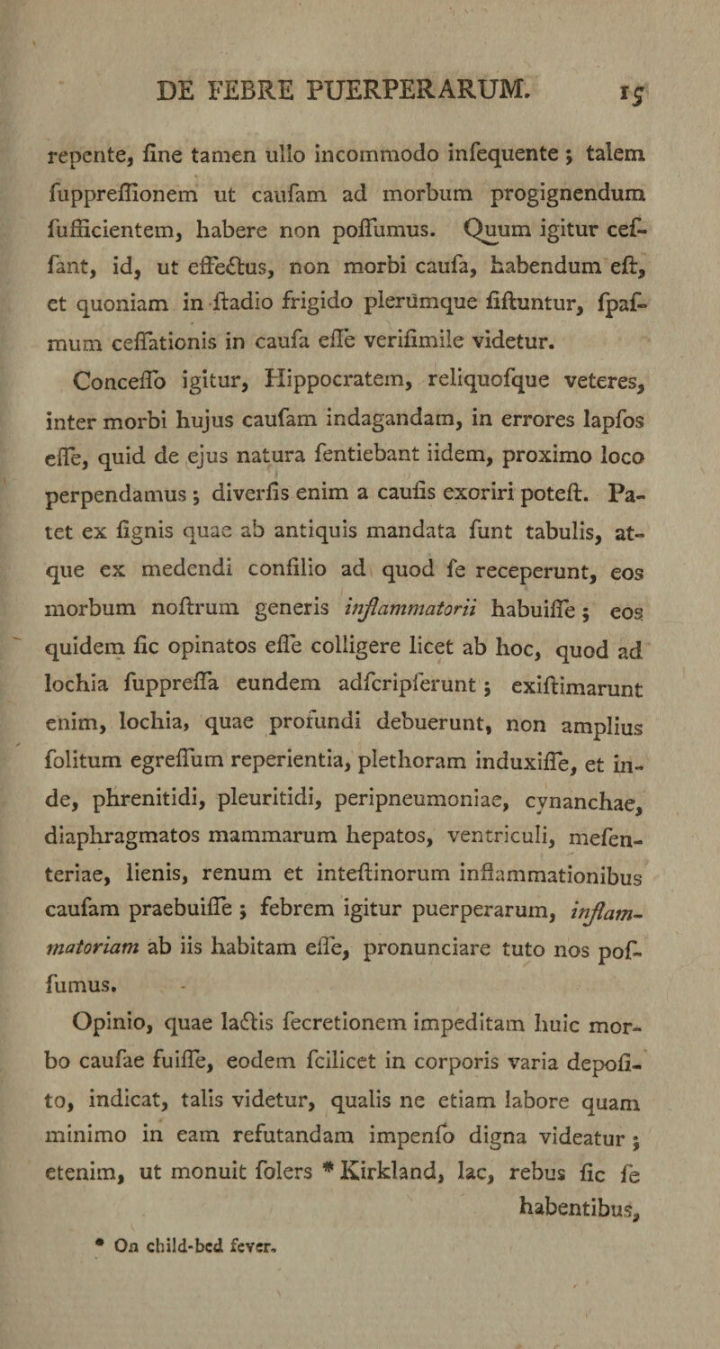 repente, fine tamen ullo incommodo infequente ; talem fuppreflionem ut caufam ad morbum progignendum fufficientem, habere non poflumus. Quum igitur cefi- fant, id, ut efferius, non morbi caufa, habendum eft, et quoniam in -fiadio frigido plerumque fiftuntur, fpaf- mum cefiationis in caufa efie verifimile videtur. Concefib igitur, Hippocratem, reliquofque veteres, inter morbi hujus caufam indagandam, in errores lapfos efie, quid de ejus natura fentiebant iidem, proximo loco perpendamus *, diverfis enim a caulis exoriri poteft. Pa¬ tet ex lignis quae ab antiquis mandata fiint tabulis, at¬ que ex medendi confilio ad quod fe receperunt, eos morbum nollruin generis injiammatorn habuilTe; eos quidem fic opinatos efie colligere licet ab hoc, quod ad lochia fiipprefla eundem adfcripferunt 5 exillimarunt enim, lochia, quae profundi debuerunt, non amplius folitum egrefiiim reperientia, plethoram induxifle, et in¬ de, phrenitidi, pleuritidi, peripneumoniae, cynanchae, diaphragmatos mammarum hepatos, ventriculi, mefen- teriae, lienis, renum et inteftinorum inflammationibus caufam praebuifle ; febrem igitur puerperarum, injlam- matoriam ab iis habitam efie, pronunciare tuto nos pofi- fumus. Opinio, quae ladlis fecretionem impeditam huic mor¬ bo caufae fuifie, eodem fcilicct in corporis varia depoli¬ to, indicat, talis videtur, qualis ne etiam labore quam minimo in eam refutandam impenlb digna videatur ; etenim, ut monuit folers * Kirkland, lac, rebus fic fe habentibus. • On child-bcd fever.