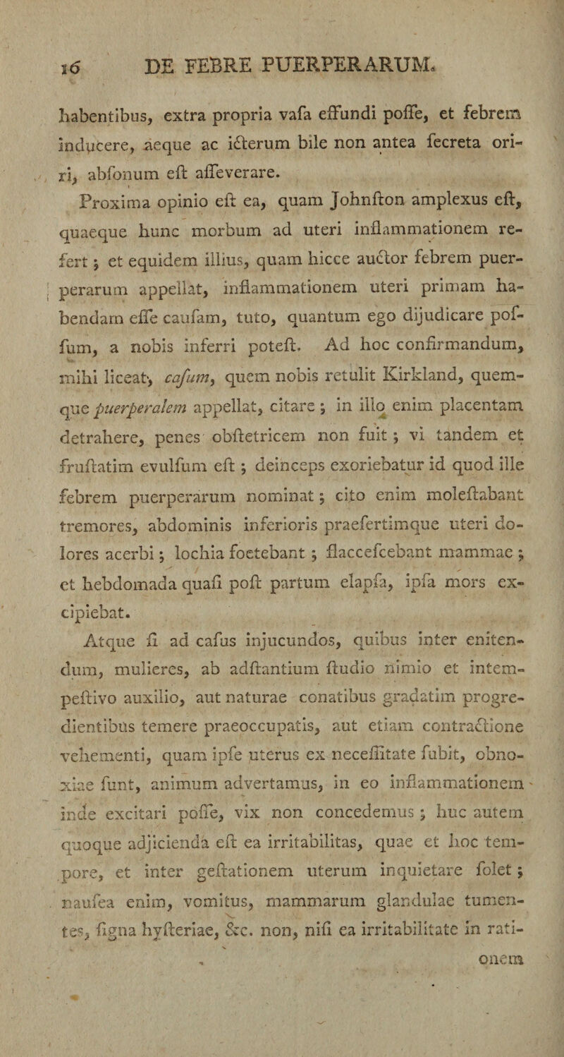 habentibus, extra propria vafa efFundi poffe, et febrem indvicere, aeque ac i(Sterum bile non antea fecreta ori¬ ri, abfonum eft affeverare. Proxima opinio eft ea, quam Johnfton amplexus eft, quaeque hunc morbum ad uteri inflammationem re¬ fert et equidem illius, quam hicce auclor febrem puer¬ perarum appellat, inflammationem uteri primam ha¬ bendam elTe caufam, tuto, quantum ego dijudicare pof- fum, a nobis inferri poteft. Ad hoc confirmandum, mihi liceat, cafum, quem nobis retulit Kirkland, quem¬ que puerperalem appellat, citare ; in illo enim placentam detrahere, penes obftetricem non fuit; vi tandem et fruflatim evulfum efi;; deinceps exoriebatur id quod ille febrem puerperarum nominat; cito enim moIefl:abant tremores, abdominis inferioris praefertimque uteri do¬ lores acerbi; lochia foetebant; flaccefeebant mammae ; ct hebdomada quafi pofi: partum elapfa, ipfa mors ex¬ cipiebat. Atque fi ad cafus injucundos, quibus inter eniten¬ dum, mulieres, ab adftantium fiudio nimio et intem- peftivo auxilio, aut naturae conatibus gradatim progre¬ dientibus temere praeoccupatis, aut etiam contraflione vehementi, quam ipfe uterus ex necefiitate fubit, obno¬ xiae funt, animum advertamus, in eo inflammationem' inde excitari pofle, vix non concedemus; huc autem quoque adjicienda eft ea irritabilitas, quae et hoc tem¬ pore, et inter geftationem uterum inquietare folet; naufea enim, vomitus, mammarum glandulae tumen¬ tes, figna hjfteriae, &amp;c. non, nili ea irritabilitate in rati¬ onem