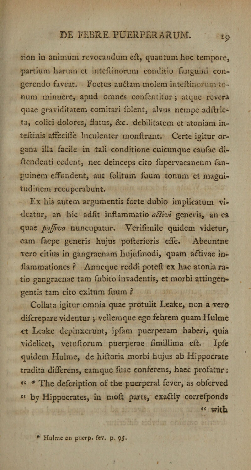 19 non in animum revocandum eft, quantum hoc tempore, partium harum et intefiinorum conditio fanguini con¬ gerendo faveat. Foetus audiam molem inteftirioruin to¬ num minuere, apud omnes confentitur; atque revera quae graviditatem comitari folent, alvus nempe adftric- ta, colici dolores, flatus, &amp;c. debilitatem et atoniam in- teftinis affecifle luculenter monflrant. Certe igitur or¬ gana illa facile in tali conditione cuicunque caufae di- flendenti cedent, nec deinceps cito fupervacaneum fan- guinem effundent, aut folitum faum tonum et magni¬ tudinem recuperabunt. Ex his autem argumentis forte dubio implicatum vi¬ deatur, an hic adfit inflammatio generis, an ea quae pajjtva nuncupatur. Verifiinile quidem videtur, eam faepe generis hujus pofterioris efle. Abeuntne vero citius in gangraenam hujufmodi, quam adlivae in¬ flammationes ^ Anneque reddi poteft ex hac atonia ra¬ tio gangraenae tam fubito invadentis, et morbi attingen- gentis tam cito exitum fuum ? Collata igitur omnia quae protulit Leake, non a vero diferepare videntur , vellemque ego febrem quam Hulrac et Leake depinxerunt, ipfam puerperam haberi, quia videlicet, vetuliorum puerperae fimillima eft, Ipfe quidem Hulme, de hifloria morbi hujus ab Hippocrate tradita differens, eamque fuae conferens, haec profatur: * The defeription of the puerpcral fever, as obferved “ by Hippocrates, in moft parts, exa^lly correfponds with * Hula'.e on p’Jerp. fev. p. 9^.