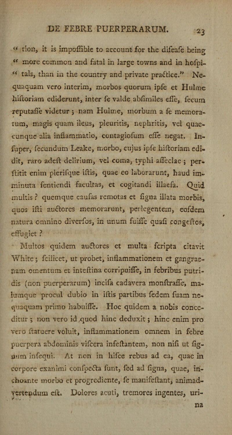 tion, it is impoffible to account for the difeafe being more ccmmon and fatal in large towns and in hofpi- “ tals, than in the country and private praftice.” Ne¬ quaquam vero interim, morbos quorum ipfe et Hulme hiftoriam ediderunt, inter fe valde abfimlles efie, fecum reputafie videtur ; nam Hulme, morbum a fe memora- tum, magis quam ileus, pleuritis, nephritis, vel quae¬ cunque alia inflammatio, contagiofum efle negat. In- fuper, fecundum Leake, morbo, cujus ipfe hiftoriam edi¬ dit, raro adeft delirium, vel coma, typhi afleclae ; per- flitit enim plerifque iftis, quae eo laborarunt, haud im¬ minuta fentiendi facultas, et cogitandi illaefa. Quid inultis ? quemque caufas remotas et flgna illata morbis, quos ifti ausiores memorarunt, perlegentem, eofdem natura omnino diverfos, in unum fuifle quafl congeflos, effugiet ? Multos quidem au£lores et multa feripta citavit Whlte; fcilicet, ut probet, inflammationem et gangrae¬ nam omentum et inteftina corripuifle, in febribus putri¬ dis (non puerperarum) incifa cadavera monftrafle, ma- iumque procul dubio in iftis partibus fedem fuam nc- t qiiaquam primo habiiifle. Hoc quidem a nobis conce¬ ditur ; non vero id /]uod hinc deduxit; hinc enim pro vero ftatuere voluit, inflammationem omnem in febre puerpera abdominis vifcera infeftantem, non nifi ut flg- aum infeqiu. At non in hifce rebus ad ea, quae in corpore exanimi confpe^fta funt, fed ad flgna, quae, in¬ choante morbo et progrediente, fe manifeftant, animad- ycrtepdum eft. Dolores acuti, tremores ingentes, uri¬ na