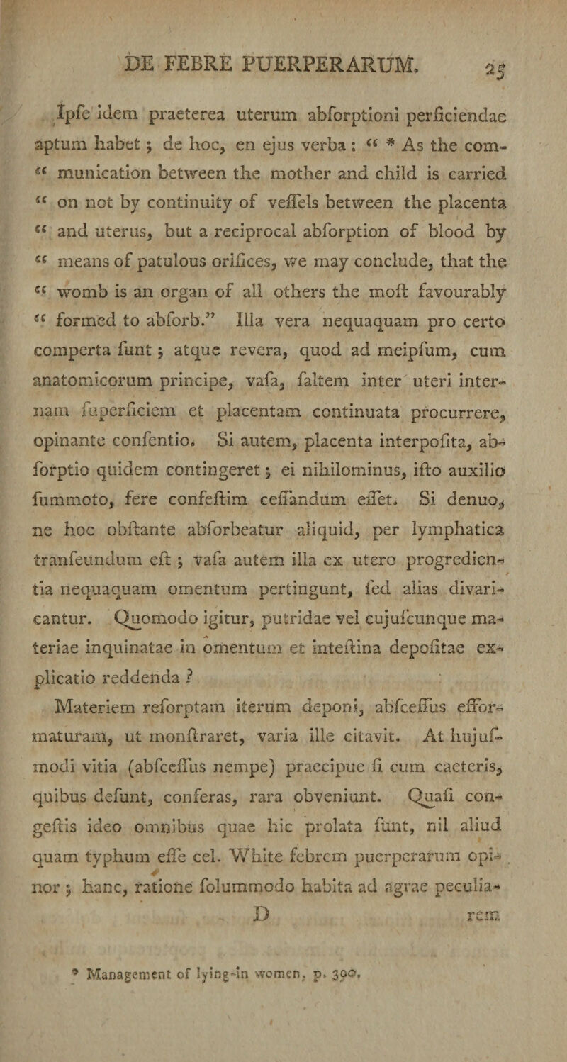 Ipfe Idem praeterea uterum abrorptioni perficiendae aptum habet; de hoc, en ejus verba; * As the com- munication between the mother and child is carried on not hy continuity of vefTels between the placenta “ and uterus, but a reciproca! abforption of blood by means of patulous orifices, v/e may conclude, that the womb is an organ of ali others the mofl favourably formcd to abforb.” Ilia vera nequaquam pro certo comperta funt j atque revera, quod ad meipfum, cum anatomicorum principe, vafa, faltem inter uteri inter¬ nam fuperficiem et placentam continuata procurrerCj, opinante confentio. Si autem, placenta interpofita, ab- forptio quidem contingeret 5 ei nihilominus, ifto auxilio fummoto, fere confeftim celTandum elPet. Si denuoj^ ne hoc obftante abforbeatur aliquid, per lymphatica tranfeundura eft j vafa autem illa cx utero progredien¬ tia nequaquam omentum pertingunt, fed alias divari¬ cantur. Quomodo igitur, putridae vel cujufcunque ma¬ teriae inquinatae in omentum et inteftina depofitae ex¬ plicatio reddenda ? Materiem reforptam iterum deponi, abfcelTus effor- xnaturam, ut monftraret, varia ille citavit. At hujufi- modi vitia (abfccfTus nempe) praecipue fi cum caeterls^ quibus defunt, conferas, rara obveniunt. Quafi con- geftis ideo omnibus quae hic prolata ftint, nil aliud quam typhum efie cel. Whlte febrem puerperarum opi- nor j hanc, ratione folummodo habita ad agrae peculia- D rem