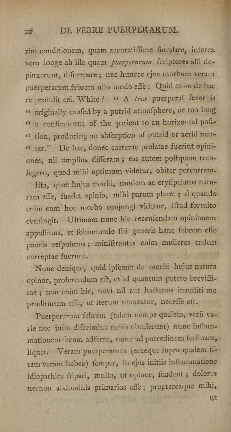 rim conditionem, quam accuratiffimc fimulare, interea vero longe ab illa quam puerperarum Tcriptores alii de¬ pinxerunt, difcrcpare ; nec huncce ejus morbum veram puerperarum febrem ullo modo effe : Quid enim de hac re protulit cel. White ? “ A true puerperal fever is originally caufed by a putrid atmofphere, or too long ** a confinement of the patient to an horizontal poli- ** tion, producing an abforption of putrid or acrid mat- ter.” De hac, donec caeterae prolatae fuerint opini¬ ones, nil amplius dilTeram ; eas autem poftquam tran- fegero, quod mihi optimum videtur, obiter percurram» Ifta, quae hujus morbi, eandem ac eryfipeiatos natu¬ ram effe, fuadet opinio, mihi parum placet ; Ii quando enim cum hoc morbo conjungi videtur, illud fortuito contingit. Ultimam nunc hic recenfendam opinionem appulimus, et folummodo fui generis hanc febrem efle paucis refpuimus ; miniftrantes enim mulieres eadem correptae fuerunt. Nunc denique, quid ipfemet de morbi hujus natura opinor, proferendum ell, et id quantum potero breviffi- me ; non enim hic, novi nil aut hactenus inauditi me proditurum elTe, ut iterum m.oneatur, necelle eft. Puerperarum febrem (talem nempe qualem, varii va¬ rie nec jufto diferimine nobis obtulerunt) nunc inflam¬ mationem fecum adlerre, nunc ad putredinem fellinare, liquet. Veram puerperarum (ecceque lupra qualem if- tam veram habeo) femper, m ejus initiis inflammatione idiopathica ftipari, multa, ut opinor, fuadent j dolores nccnon abdominis primarios elFe j proptereaque mihi.