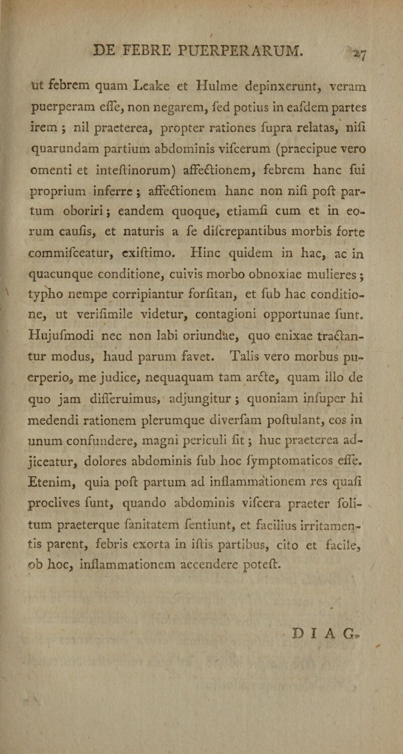 f DE FEBRE PUERPERARUM. ut febrem quam Leake et Hulme depinxerunt, veram puerperam efTe, non negarem, fed potius in eafdem partes irem ; nil praeterea, propter rationes fupra relatas, nifi quarundam partium abdominis vifcerum (praecipue vero omenti et inteflinorum) afFe^lionem, febrem hanc fui proprium inferre; afFedlionem hanc non nili pofl par¬ tum oboriri; eandem quoque, etiamii cum et in eo¬ rum caulis, et naturis a fe dilcrepantibus morbis forte commifeeatur, exiftimo. Hinc quidem in hac, ac in quacunque conditione, cuivis morbo obnoxiae mulieres ; ^ typho nempe corripiantur forlitan, et fub hac conditio¬ ne, ut verilimile videtur, contagioni opportunae funt. Hujufmodi nec non labi oriund*ae, quo enixae tra£lan- t I tur modus, haud parum favet. Talis vero morbus pu¬ erperio, me judice, nequaquam tam ardte, quam illo de quo jam dilTeruimus, adjungitur ; quoniam infuper hi medendi rationem plerumque diverfam poftulant, eos in unum confundere, magni periculi fit; huc praeterea ad- jiceatur, dolores abdominis fub hoc fymptomaticos efTe. Etenim, quia poft partum ad inilamma'tionem res quaii proclives funt, quando abdominis vifcera praeter foli- ^ tum praeterque fanitatem fentiunt, et facilius irritamen¬ tis parent, febris exorta in iftis partibus, cito et facile, ob hoc, inflammationem accendere potefl. D I A G.