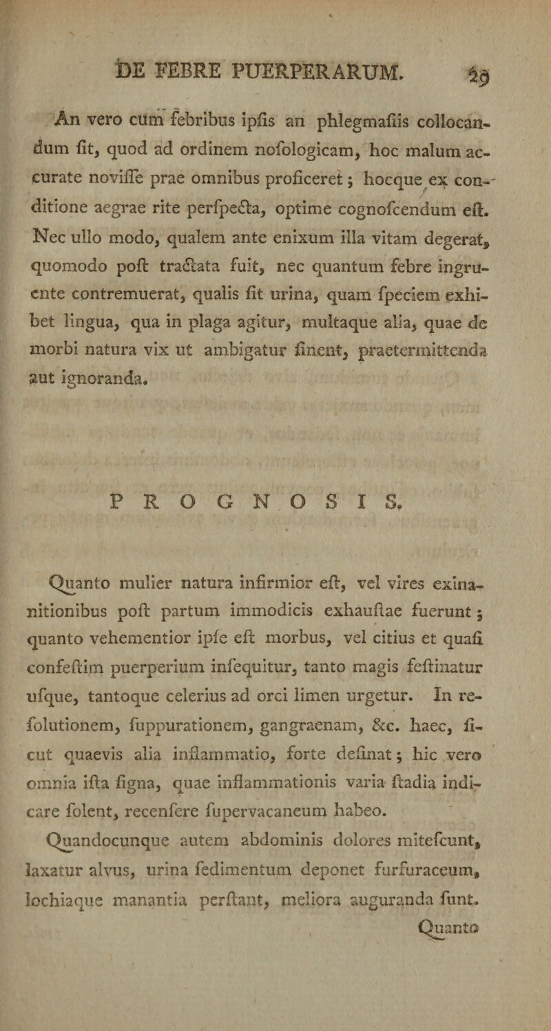 An vero cum febribus ipfis an phlegmafiis collocan¬ dum fit, quod ad ordinem nofologicam, hoc malum ac¬ curate novilTe prae omnibus proficeret; hocque ex con¬ ditione aegrae rite perfpe£l:a, optime cognofcendum eft. Nec ullo modo, qualem ante enixum illa vitam degerat, quomodo pofi: tra6&lt;:ata fuit, nec quantum febre ingru¬ ente contremuerat, qualis fit urina, quam fpeciem exhi¬ bet lingua, qua in plaga agitur, multaque alia, quae de morbi natura vix ut ambigatur finent, praetermittenda aut ignoranda. PROGNOSIS. Quanto mulier natura infirmior efi:, vel vires exina¬ nitionibus pofi: partum immodicis exhaufiae fuerunt; quanto vehementior iple efi: morbus, vel citius et quafi confeftim puerperium infequitur, tanto magis feflinatur ufque, tantoque celerius ad orci limen urgetur. In re- folutionem, fuppurationem, gangraenam, &amp;c. haec, fi- cut quaevis alia inflammatio, forte definat; hic vero omnia ifta figna, quae inflammationis varia fladia indi¬ care folent, recenfere fupervacaneum habeo. Quandocunque autem abdominis dolores mitefeunt, laxatur alvus, urina fedimentum deponet furfuraccum, lochiaque manantia perflant, meliora auguranda funt.