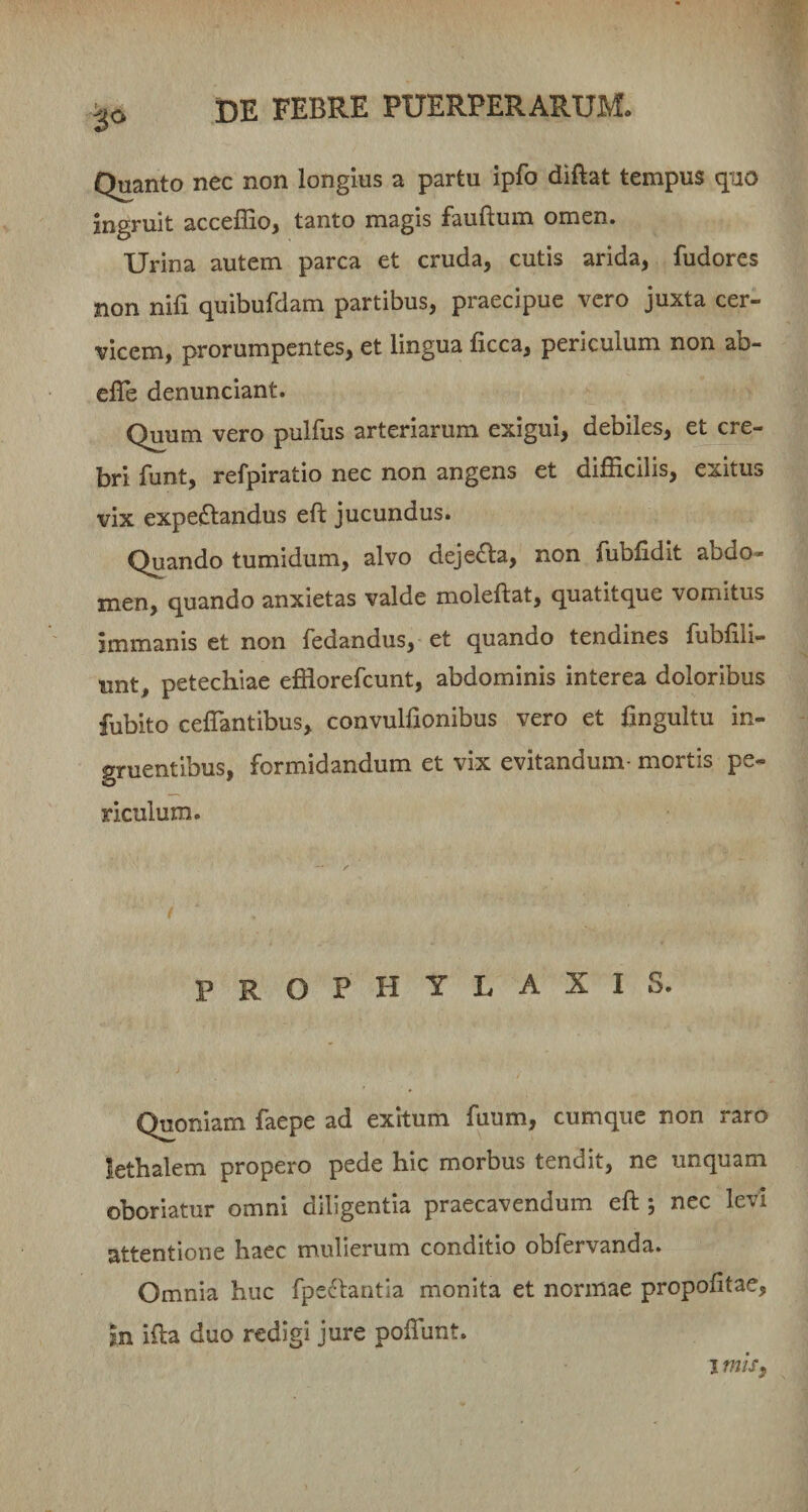 Quanto nec non longius a partu ipfo diftat tempus quo ingruit accelEo, tanto magis fauftum omen. Urina autem parca et cruda, cutis arida, fudores non nifi quibufdam partibus, praecipue vero juxta cer¬ vicem, prorumpentes, et lingua ficca, periculum non ab- elTe denunciant. Quum vero pulfus arteriarum exigui, debiles, et cre¬ bri funt, refpiratio nec non angens et difficilis, exitus vix expe&lt;Sl:andus eft jucundus. Quando tumidum, alvo dejera, non fubfidit abdo¬ men, quando anxietas valde moleftat, quatitque vomitus immanis et non fedandus, et quando tendines fubfili- unt, petechiae effiorefcunt, abdominis interea doloribus fubito cefTantibus, convulfionibus vero et fingultu in¬ gruentibus, formidandum et vix evitandum- mortis pe¬ riculum. prophylaxis. Quoniam faepe ad exitum fuum, cumque non raro lethalem propero pede hic morbus tendit, ne unquam oboriatur omni diligentia praecavendum eft ; nec levi attentione haec mulierum conditio obfervanda. Omnia huc fpe^lantia monita et normae propofitae, m ifta duo redigi jure poflunt. I miSf