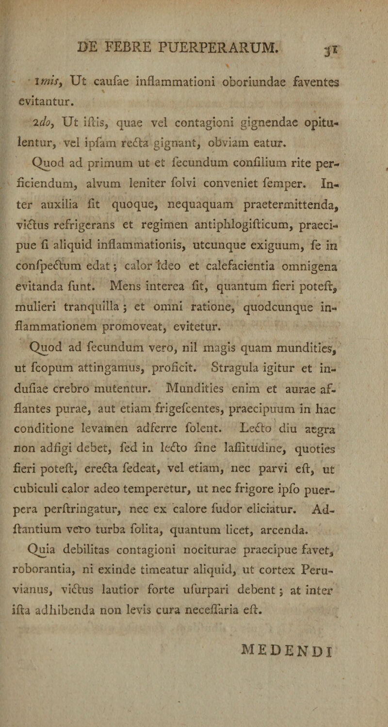 3^ imiSf Ut caufae inflammationi oboriundae faventes % evitantur. idoy Ut iflis, quae vel contagioni gignendae opitu¬ lentur, vel ipfam re(fl:a gignant, obviam eatur. Quod ad primum ut et fecundum conlilium rite per- flciendum, alvum leniter folvi conveniet femper. In¬ ter auxilia flt quoque, nequaquam praetermittenda, vi£lus refrigerans et regimen antiplilogifticum, praeci¬ pue fi aliquid inflammationis, utcunque exiguum, fe in conrpe&lt;fl:um edat; calor tdeo et calefacientia omnigena evitanda funt. Mens interea fit, quantum fieri poteft, mulieri tranquilla j et omni ratione, quodcunque in¬ flammationem promoveat, evitetur. Quod ad fecundum vero, nil magis quam mundities, ut fcopum attingamus, proficit. Stragula igitur et in- dufiae crebro mutentur. Mundities enim et aurae af¬ flantes purae, aut etiam frigefeentes, praecipuum in hac conditione levamen adferre folent. Lecflo diu aegra non adfigi debet, fed in ledlo fine laflitudine, quoties fieri poteft, ere(fla fedeat, vel etiam, nec parvi eft, ut cubiculi calor adeo temperetur, ut nec frigore ipfo puer¬ pera perftringatur, nec ex calore fudor eliciatur. Ad- ftantium vero turba folita, quantum licet, arcenda. Quia debilitas contagioni nociturae praecipue favet, roborantia, ni exinde timeatur aliquid, ut cortex Peru- vianus, villus lautior forte ufurpari debent; at inter ifta adhibenda non levis cura necelTaria efl. medendi