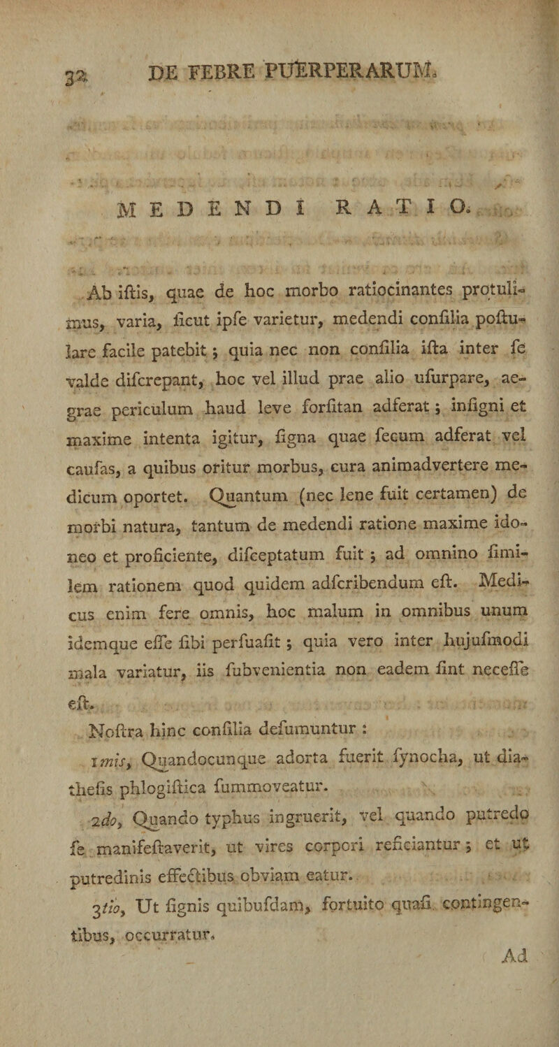 3» MEDENDI RATIO. Ab iftis, quae de hoc morbo ratiocinantes protuli¬ mus, varia, licut ipfe varietur, medendi confilia poliu»^ lare facile patebit; quia nec non confilia ifta inter fe valde difcrepant, hoc vel illud prae alio ufurpare, ae¬ grae periculum haud leve forfitan adferat; infigni et maxime intenta igitur, ligna quae fecum adferat vel caufas, a quibus oritur morbus, cura animadvertere me¬ dicum oportet. Quantum (nec lene fuit certamen) de morbi natura, tantum de medendi ratione maxime ido¬ neo et proficiente, difceptatum fuit ; ad omnino fimi- lem rationem quod quidem adfcribendum efi:. Medi¬ cus enim fere omnis, hoc malum in omnibus unum idemque efie fibi perfuafit; quia vero inter hujufmodi mala variatur, iis fubvenientia non eadem fint neceflh eft. Noftra hinc confilia defumuntur : itms^ Quandocunque adorta fuerit fynocha, ut dia- thefis phlogifiiica fummoveatur. 'zdo^ Quando typhus ingruerit, vel quando putredo fe manifeftaverit, ut vires corpori reficiantur*, et ut putredinis effectibus obviam eatur. Ut fignis quibufdam, fortuito quafi. contingen¬ tibus, occurratur. Ad