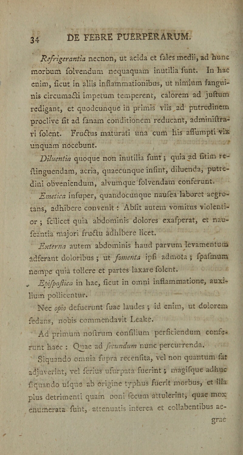 I--« Refrigerantia necnoDs ut acida et fales medii, ad hunc morbum, folvendiim neciuaq.uam inutilia fiint. In bac enim, ficut in aliis inflammationibus, ut nimium fangui- nis circumaRi impetum temperent, calorem ad juftum redigant, et qiiodcunque in primis viis ad putredinem proclive fit ad fanam conditionem reducant, adminiftra- ri folent. Frudbus maturati una cum his afTumpti vhs unquam nocebunt. , Diluentia quoque non inutilia funt; quia^d fitim re- iiinguendam, acria, quaecunque infint, diluenda, putre¬ dini obveniendum, alvumque folvendam conferunt. Emetica infuper, quandocunque naufea laboret aegro¬ tans, adhibere convenit : Abfit autem vomitus violenti¬ or ; fcilicet quia abdominis dolores exafperat, et nau- feantia majori fruflu adhibere licet. Etrderna autem abdominis haud parvum levamentum adferant doloribus ; ut fomenta ipfi admota ; fpafmum nempe quia tollere et partes laxare folent. Ehifpafica in hac, ficut in omni inflammatione, auxi'- Ium pollicentur. Nec oEio defuerunt fuae laudes *, id enim, ut dolorem jT fedans, nobis commendavit Leake. /\d primum nofiriim confllium perfleiendum confe¬ runt haec i 0’iae ad fecundum nunc percuirenda. Siquando omnia fopra recenfita, vel non quantum fat adjuverint, vel ferius ufurpata fuerint; magifque adhuc Aquando ufque ab origine tvphus fuerit morbus, et illa plus detrimenti quam ooru fecum attulerint, quae mox enumerata fuht, attenuatis interea et collabentibus ae¬ grae