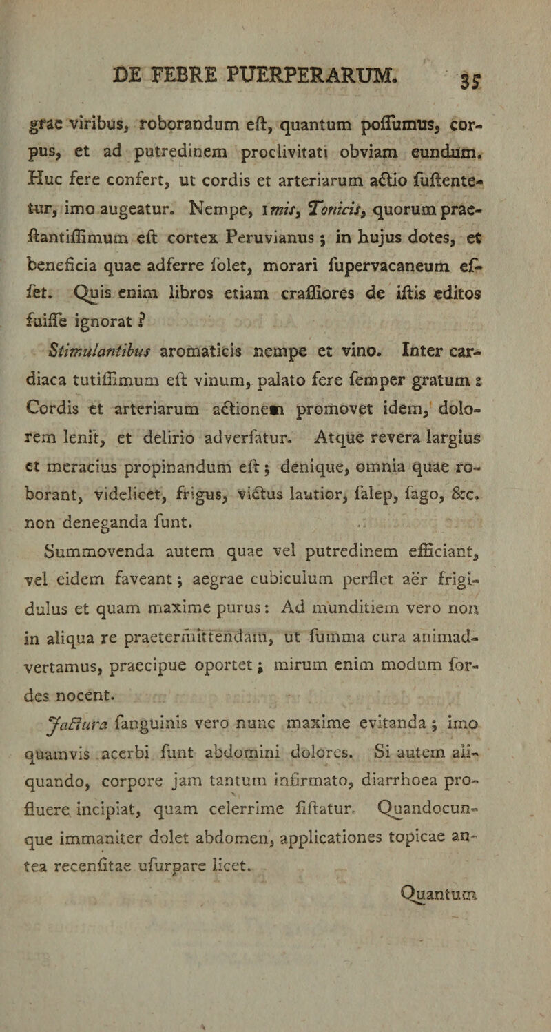 3^ grac viribus, roborandum eft, quantum pofTumus, cor¬ pus, et ad putredinem proclivitati obviam eundaim. Huc fere confert, ut cordis et arteriarum a6lio fuftente- Uir, imo augeatur. Nempe, i mis^ Tonicii, quorum prac- Rantiflimum eft cortex Peruvianus ; in hujus dotes, et beneficia quae adferre folet, morari fupervacaneum ef^ fet. Quis enim libros etiam cralJiores de iftis editos fuifle ignorat ? Stimulantibus aromaticis nempe et vino. Inter car¬ diaca tutiffimum eft vinum, palato fere femper gratum : Cordis ct arteriarum a£tione*i promovet idem,’ dolo¬ rem lenit, et delirio adverfatur- Atque revera largius ct meracius propinandum eft j denique, omnia quae ro¬ borant, videlicet, frigus, vidtus lautior, falep, fago, &amp;c. non deneganda funt. Summovenda autem quae vel putredinem efficiant, vel eidem faveant; aegrae cubiculum perflet aer frigi¬ dulus et quam maxime purus: Ad munditiem vero non in aliqua re praetermittendam, ut fumma cura animad¬ vertamus, praecipue oportet; mirum enim modum for- des nocent. JaEiura fanguinis vero nunc maxime evitanda; imo quamvis acerbi funt abdomini dolores. Si autem ali¬ quando, corpore jam tantum infirmato, diarrhoea pro¬ fluere incipiat, quam celerrime flftatur. Quandocun- que immaniter dolet abdomen, applicationes topicae an¬ tea recenfltae ufurpare licet. Quantum