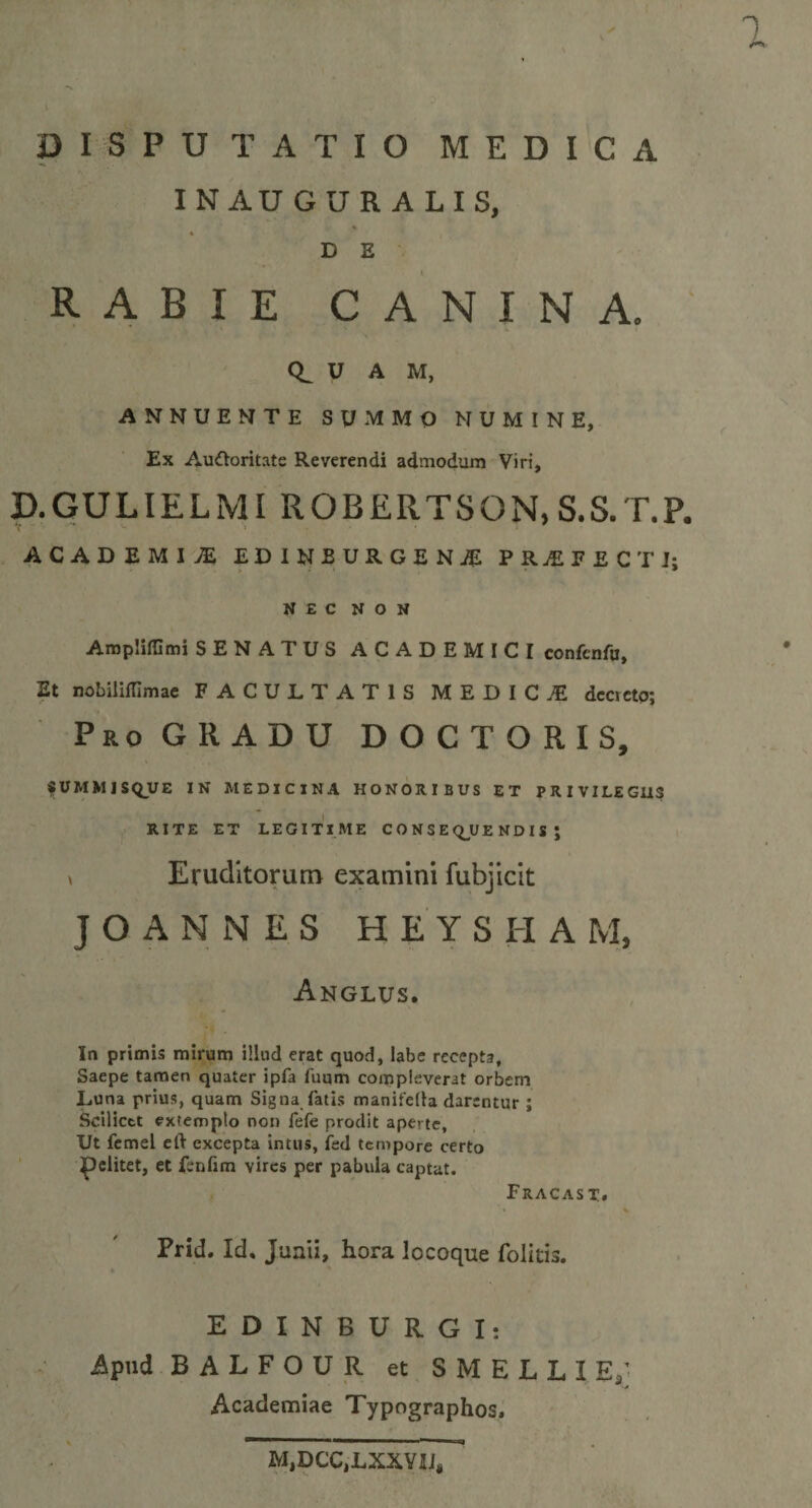 1 DISPUTATIO MEDICA INAUGUR ALIS, ' RABIE CANINA. U A M, ANNUENTE SUMMO NUMINE, Ex AuOoritate Reverendi admodum Viri, D.GULIELMI ROBERTSON, S.S. T.P. ACADEMIA EDINEURGENJE PR£FECTJ; NEC NON Ampliffimi SENATUS ACADEMICI confcnfu, Et nobililfimae FACULTATIS M E D I C £ dccvetp; Pio GRADU DOCTORIS, SUMMISQUE IN MEDICINA HONORIBUS ET PRIVILEGIIS RITE ET LEGITIME CONSEQUENDIS; ^ Eruditorum examini fubjicit JOANNES HEYSHA M, Anglus. In primis mirum illud erat quod, labe recepta, Saepe tamen quater ipfa fuum compleverat orbem Luna prius, quam Signa fatis manifella darentur ; Scilicet extemplo non fefe prodit aperte. Ut femel eft excepta intus, fed tempore certo pelitet, et fenlim vires per pabula captat. Fracast. *« &gt; Prid. Id, Junii, hora locoque folitis. 4 EDINBURGIt Apud BALFOUR et SMELLIE; Academiae Typographos, MtVCCtLXXnis