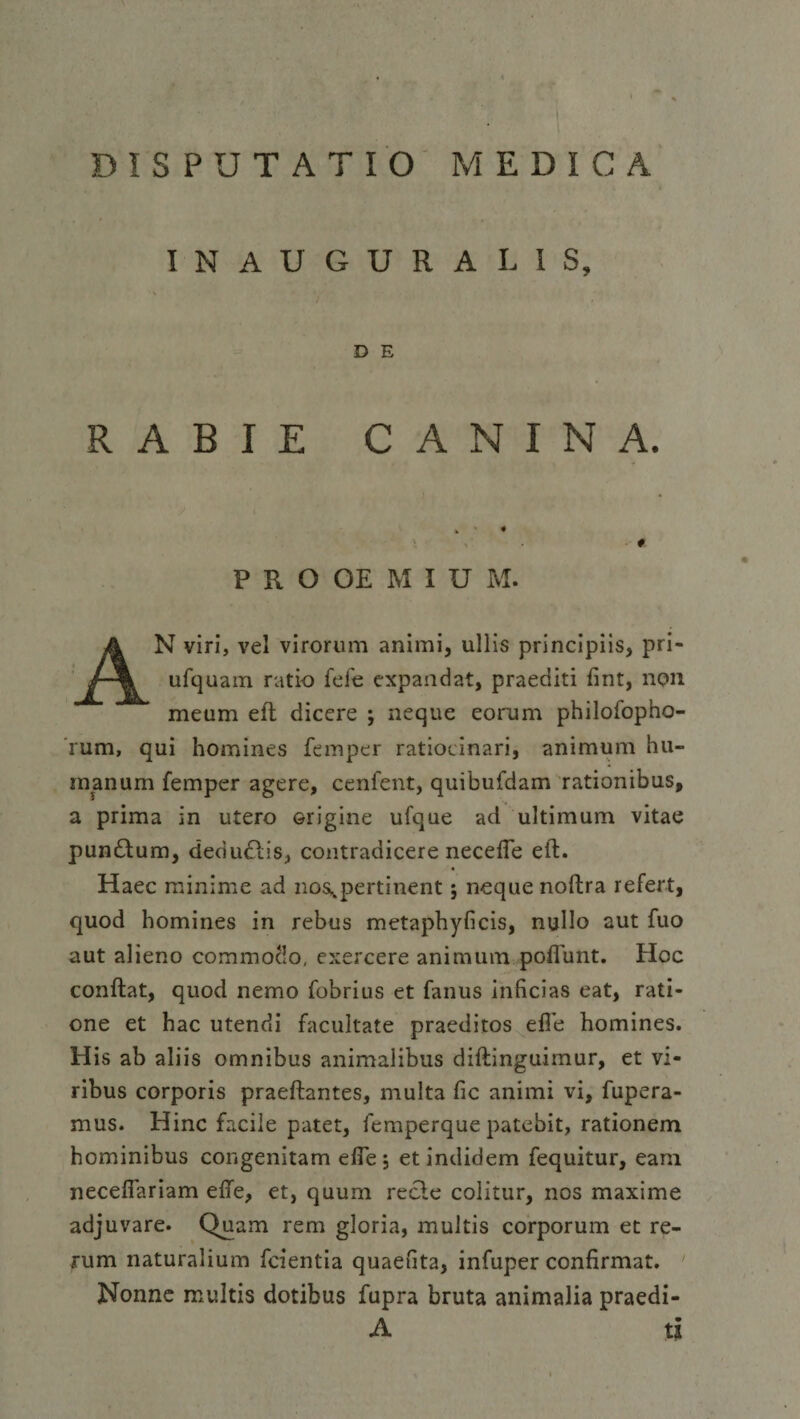 DISPUTATIO MEDICA INAUGURA LIS, 7 D E RABIE CANINA. > • • #. P R O OE M I U M. AN viri, vel virorum animi, ullis principiis, pri- ufquam ratio fefe expandat, praediti fint, non meum eft dicere ; neque eorum philofopho- rum, qui homines femper ratiocinari, animum hu¬ manum femper agere, cenfent, quibufdam rationibus, a prima in utero Grigine ufque ad ultimum vitae pumftum, dedudlis, contradicere necefte eft. Haec minime ad nos,pertinent; neque noftra refert, quod homines in rebus metaphyficis, nullo aut fuo aut alieno commotio, exercere animum poflunt. Hoc conftat, quod nemo fobrius et fanus inficias eat, rati¬ one et hac utendi facultate praeditos efie homines. His ab aliis omnibus animalibus diftinguimur, et vi¬ ribus corporis praeftantes, multa fic animi vi, fupera- mus. Hinc facile patet, fcmperque patebit, rationem hominibus congenitam efte 5 et indidem fequitur, eam necefiariam efte, et, quum recle colitur, nos maxime adjuvare. Quam rem gloria, multis corporum et re¬ rum naturalium fcientia quaefita, infuper confirmat. Nonne multis dotibus fupra bruta animalia praedi- A 11