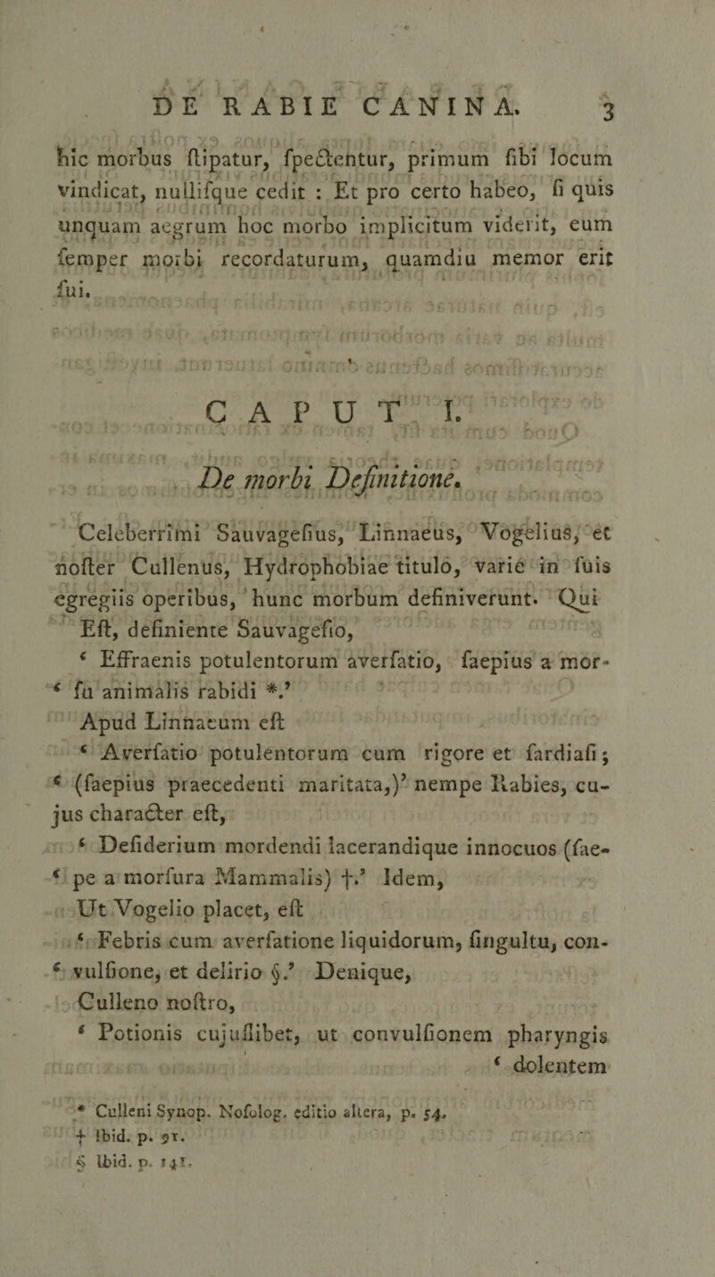 I DE RABIE CANINA. 3 Ihic morbus ftipatur, fpe&amp;entur, primum fibi locum ; vindicat, nullifque cedit : Et pro certo habeo, n quis unquam aegrum hoc morbo implicitum vident, eum femper morbi recordaturum, quamdiu memor erit fui. CAPUT I. 1 v • 1 '■ * 1 } • 4 l f. / . J [■ 1 f • ff*: (' r&gt;Ci I f . De morbi Definitione. Celeberrimi Sauvagefius, Linnaeus, Vogelius, et nofter Callentis, Hydrophobiae titulo, varie in luis egregiis operibus, hunc morbum definiverunt. Qui Eft, definiente Sauvagefio, c Effraenis potulentorum averfatio, faepius a mor- * fu animalis rabidi Apud Linnaeum eft ‘ Averfatio potulentorum cum rigore et fardiafi; * (faepius praecedenti maritata,)’ nempe Rabies, cu¬ jus character eft, ‘ Defiderium mordendi lacerandique innocuos (fae- € pe a morfura Mammalis) f/ Idem, Ut Vogelio placet, eft ‘ Febris cum averfatione liquidorum, fingultu, cou- e vulfione, et delirio Denique, Culleno noftro, * Potionis cujullibet, ut convulfionem pharyngis * dolentem * Cuileni Synop. Nofolog. editio akera, p, 54. f ibid. p. 2t. $ Ibid. p. 14T.
