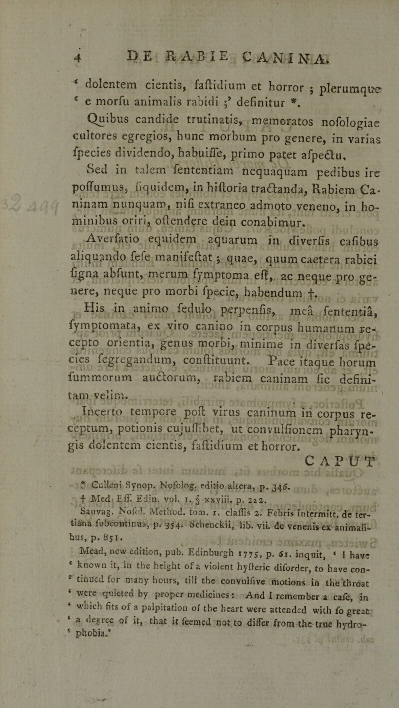 dolentem cientis, faflidium et horror , plerumque- c e morfu animalis rabidi definitur *. Quibus candide trutinatis, memoratos nofologiae cultores egregios, hunc morbum pro genere, in varias fpecies dividendo, habuifie, primo patet afpe&amp;u. Sed in talem fententiam nequaquam pedibus ire poffumus, fiquidem, in hiftoria traftanda, Rabiem Ca¬ ninam nunquam, nifi extraneo admoto veneno, in ho¬ minibus oriri, oftendere dein conabimur. Averfatio equidem aquarum in cfiverfis cafibus aliquando fefe manifeftat; quae, quumcaetera rabiei ligna ablunt, merum fymptoma eft, ac neque pro ge¬ nere, neque pro morbi fpecie, habendum f. His in animo fedulo perpenfis, mea lententia, fymp tornat a, ex viro canino in corpus humanum re¬ cepto orientia, genus morbi, minime in diverfas fpe¬ cies fegregandum, conftituunt. Pace itaque horum fummorum audborum, rabiem caninam fic defini¬ tam velim. • ‘« v a i •} a y j .•»&lt;i Incerto tempore poli virus caninum iri corpus re¬ ceptum, potionis cujuflibet, ut convulfionem pharyn¬ gis dolentem cientis, faflidium et horror. CAPUT 'j.tf. :&gt;i;&amp; r*.i ly .? t'?f ru .i* i i u Hi fy • ? ^ \»uj ixi 3»d- *} f ru ?v&lt; * Cullcni Synop. Nofolog, editio altera, p.346. f Med-ElT. Edin. vo). i..§ xxviii. p. 2iz. Sauvag. Nofo). Method. tom. 1. claffis %. Febris Intermitt.de ter¬ tiana fubcontinaa, p. 354. Schenckii, lib. vii. de venenis ex animati* bus, p. 851. Mead, new edition, pub. Edinburgh 1775, p. 6x. inquit, « i have ‘ known it, in the height of a violent hyfteric diforder, to bave con- c tinued for many hours, tili the convulfive motions in the tbroat ‘ wcrc q^icted by proper medicines: And I remember a cafe, in * w’nkh fits of a palpitation of the heart were attended witli fo great a degree of it, that it feemed not to differ frora the true hydro- s phobia.*
