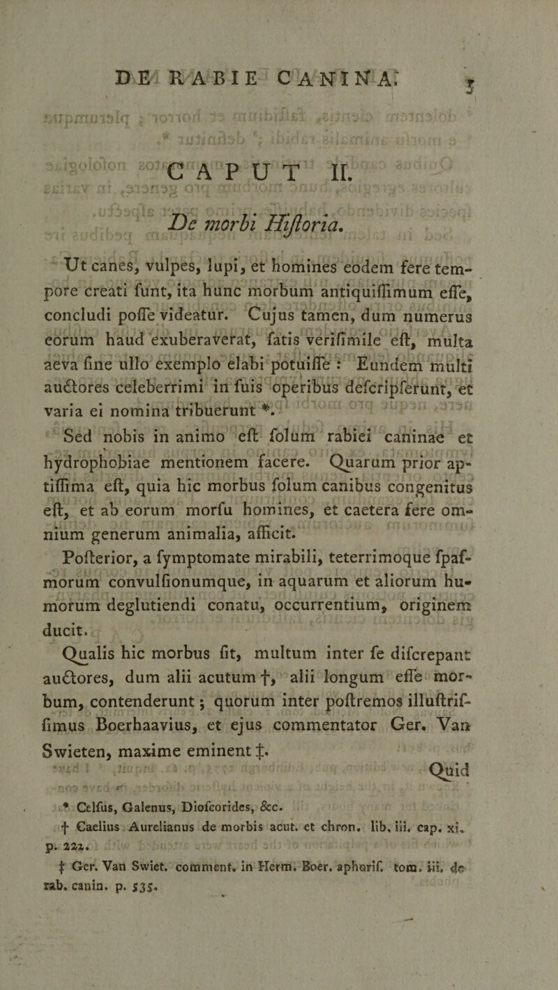 j 1 &lt; o lot iori rniddj.-Li #SiJi *j . ft- ifi* oi C A P U T IL ( p t--f AI'1 'V* * ' H r Z)^ morbi Hijloria. Ut canes, vulpes, lupi, et homines eodem fere tem¬ pore creati funt, ita hunc morbum antiquiffimum efle, concludi pofle videatur. Cujus tamen, dum numerus eorum haud exuberaverat, fatis verifimile eft, multa aeva fine ullo exemplo elabi potuifle : Eundem multi auftores celeberrimi in fuis operibus defcripferunt, et varia ei nomina tribuerunt *. Sed nobis in animo eft folum rabiei caninae et hydrophobiae mentionem facere. Quarum prior ap- tiffima eft, quia hic morbus folum canibus congenitus eft, et ab eorum morfu homines, et caetera fere om¬ nium generum animalia, afficit. Pofterior, a fymptomate mirabili, teterrimoque fpaf- morum convulfionumque, in aquarum et aliorum hu¬ morum deglutiendi conatu, occurrentium, originem ducit. Qualis hic morbus fit, multum inter fe difcrepant au£tores, dum alii acutum f, alii longum efte mor¬ bum, contenderunt j quorum inter poftremos illuftrif- fimus Boerhaavius, et ejus commentator Ger. Van Swieten, maxime eminent $. Quid IJCO * 'E * Celfus, Galenus, Dlofcorides, &amp;c. f Caelius Aurelianus de morbis acut. et chron. lib, iii. cap. xi. p. 221. f Ger. Van Swiet. comment. in Herm. Boer, aphorif. tom. Iii, d« rab. canin. p. 535,