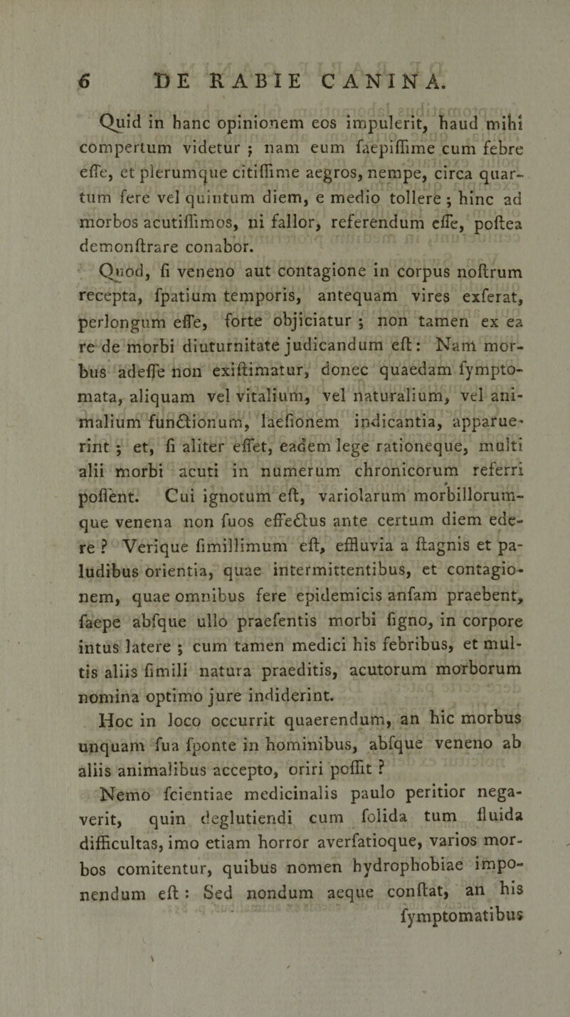 Quid in hanc opinionem eos impulerit, haud mihi compertum videtur -f nam eum faepiffime cum febre elfe, et plerumque citiffime aegros, nempe, circa quar¬ tum fere vel quintum diem, e medio tollere ; hinc ad morbos acutiffimos, ni fallor, referendum elfe, poftea demonftrare conabor. Quod, fi veneno aut contagione in corpus noftrum recepta, fpatium temporis, antequam vires exferat, perlongum elfe, forte objiciatur ; non tamen ex ea re de morbi diuturnitate judicandum eft: Nam mor¬ bus adefie non exiftimatur, donec quaedam fympto- mata, aliquam vel vitalium, vel naturalium, vel ani¬ malium fun&amp;ionum, laefionem indicantia, apparue¬ rint ; et, fi aliter effiet, eadem lege rationeque, multi alii morbi acuti in numerum chronicorum referri * pollent. Cui ignotum eft, variolarum morbillorum¬ que venena non fuos effiedtus ante certum diem ede¬ re ? Verique fimillimum eft, effluvia a ftagnis et pa¬ ludibus orientia, quae intermittentibus, et contagio¬ nem, quae omnibus fere epidemicis anfam praebent, faepe abfque ullo praefentis morbi figno, in corpore intus latere ; cum tamen medici his febribus, et mul¬ tis aliis fimili natura praeditis, acutorum morborum nomina optimo jure indiderint. Hoc in loco occurrit quaerendum, an hic morbus unquam fua fponte in hominibus, abfque veneno ab aliis animalibus accepto, oriri pcflit ? Nemo fcientiae medicinalis paulo peritior nega¬ verit, quin deglutiendi cum folida tum lluida difficultas, imo etiam horror averfatioque, varios mor¬ bos comitentur, quibus nomen hydrophobiae impo¬ nendum eft : Sed nondum aeque conftat, an his fymptomatibus \
