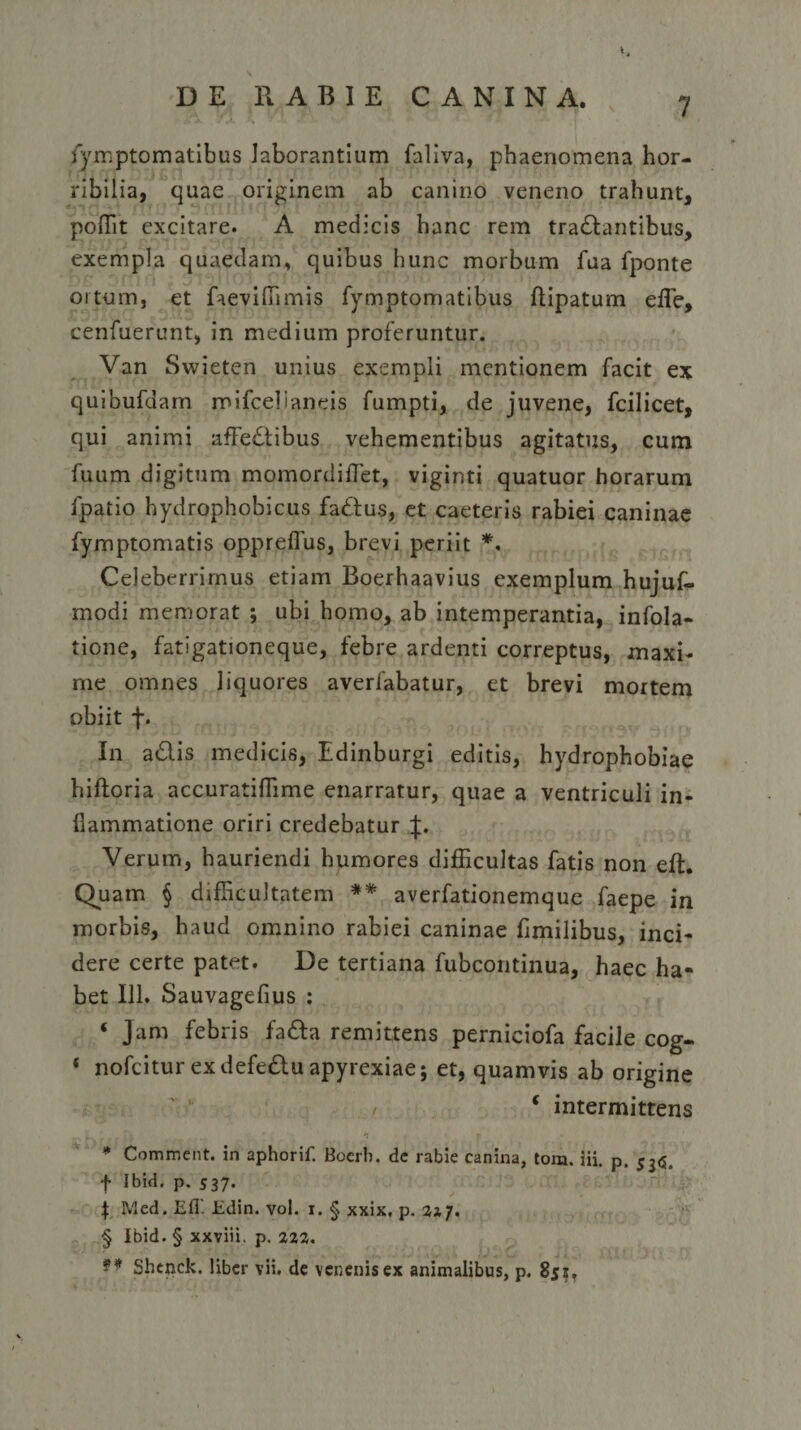 fymptomatibus laborantium faliva, phaenomena hor¬ ribilia, quae originem ab canino veneno trahunt, poffit excitare. A medicis hanc rem tranantibus, exempla quaedam, quibus hunc morbum fua fponte ortum, et faeviffimis fymptomatibus ftipatum effie, cenfuerunt, in medium proferuntur. Van Swieten unius exempli mentionem facit ex quibufdam mifcelianeis fumpti, de juvene, fcilicet, qui animi affectibus vehementibus agitatus, cum fuum digitum momordifTet, viginti quatuor horarum fpatio hydrophobicus faCtus, et caeteris rabiei caninae fymptomatis opprelfus, brevi periit *. Celeberrimus etiam Boerhaavius exemplum hujuf- modi memorat ; ubi homo, ab intemperantia, infola- tione, fatigationeque, febre ardenti correptus, maxi¬ me omnes liquores averfabatur, et brevi mortem obiit f. In aClis medicis, Edinburgi editis, hydrophobiae hiftoria accuratiffime enarratur, quae a ventriculi in¬ flammatione oriri credebatur J. Verum, hauriendi humores difficultas fatis non eft. Quam § difficultatem ** averfationemque faepe in morbis, haud omnino rabiei caninae fimilibus, inci¬ dere certe patet. De tertiana fubcontinua, haec ha¬ bet 111. Sauvageflus : * Jam febris fafta remittens perniciofa facile cog- ‘ nofcitur exdefeClu apyrexiae; et, quamvis ab origine * intermittens * Comment. in aphorif. Boerb. dc rabie canina, tom. iii. p, 53(5. f Ibid. p. 537- \ Med. Efl'. Edin. vol. 1. § xxix. p. 23,7. § Ibid. § xxviii. p. 222. ** Shenck. liber vii. de venenis ex animalibus, p. 851,
