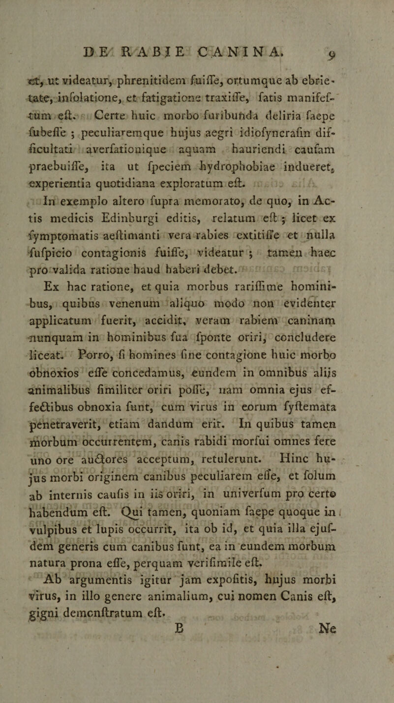 *st, ut videatur, phrenitidem fuiffe, ortumque ab ebrie¬ tate, infolatione, et fatigatione traxiiTe, fatis manifef- tum eft. Certe huic morbo furibunda deliria faepe fubefie ; peculiaremque hujus aegri idiofyncraftn dif¬ ficultati averfationique aquam hauriendi caUlam praebuifie, ita ut fpeciem hydrophobiae indueret, experientia quotidiana exploratum eft. In exemplo altero fupra memorato, de quo, in Ac¬ tis medicis Edinburgi editis, relatum eft ; licet ex fymptomatis aeftimanti vera rabies extitifie et nulla fufpicio contagionis fuifie, videatur ; tamen haec pro valida ratione haud haberi debet. Ex hac ratione, et quia morbus rariffime homini¬ bus, quibus venenum aliquo modo non evidenter applicatum fuerit, accidit, veram rabiem caninam nunquam in hominibus fua fponte oriri, concludere liceat. Porro, fi homines fine contagione huic morbo obnoxios efle concedamus, eundem in omnibus alijs animalibus fimiliter oriri pofie, nam omnia ejus ef¬ fectibus obnoxia funt, cum virus in eorum fyftemata penetraverit, etiam dandum erit. In quibus tamen morbum occurrentem, canis rabidi morfui omnes fere uno ore auCtores acceptum, retulerunt. Hinc hu¬ jus morbi originem canibus peculiarem elfe, et folum ab internis caufis in iis oriri, in univerfum pro certo habendum eft. Qui tamen, quoniam faepe quoque in i vulpibus et lupis occurrit, ita ob id, et quia illa ejuf- dem generis cum canibus funt, ea in eundem morbum natura prona effe, perquam verifimile eft. Ab argumentis igitur jam expolitis, hujus morbi virus, in illo genere animalium, cuj nomen Canis eft, gigni demcnftratum eft. B Ne