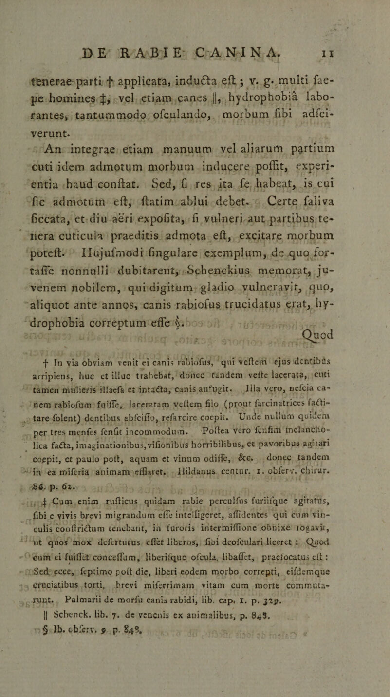 tenerae p^irti + applicata, indudla efl; v. g. multi fae- pe homines J, vel etiam canes ||, hydrophobia labo¬ rantes, tantummodo ofculando, morbum fibi adfci- verunt. An integrae etiam manuum vel aliarum partium cuti idem admotum morbum inducere poffit, experi¬ entia haud conflat. Sed, fi res ita fe habeat, is eui fic admotum efl, flatim ablui debet. Certe faliva ficcata, et diu aeri expofita, fi vulneri aut partibus te¬ nera cuticula praeditis admota efl, excitare morbum potefl- Hujufmodi lingulare exemplum, de quo for- tafTe nonnulli dubitarent, Schenckius memorat, ju¬ venem nobilem, qui digitum gladio vulneravit, quo, aliquot ante annos, canis rabiofus trucidatus erat, hy¬ drophobia correptum efTe Quod f In via obviam venit ei canh rabiofus, qui vefiem ejus dcntibUs arripiens, huc et illuc trahebat, donec tandem velte lacerata, cuti tamen mulieris illacfa et intacta, canis aufugit. Illa vero, nelcia ca¬ nem rabiofum fuifie, laceratam veftem filo (prout farcinatrices fadli- tare folent) dentibus abfciflo, refarcire coepit. Unde nullum quidem per tres menfes fenfit incommodum. Poflea vero fcnfim melancho¬ lica fa£ta, imaginationibus,vifionibus horribilibus, et pavoribus agitari coepit, et paulo polt, aquam ct vinum odifle, &amp;c. donec tandem in ea miferia animam efflaret. Hildanus centur. i. obferv'. chirur. 86. p. 6i. 4 Cum enim rufticus quidam rabie perculfus furiilque agitatus, fibi e vivis brevi migrandum efTe intelligeret, allidentes qui cum vin¬ culis confiri&amp;um tenebant, in furoris intermiffione obnixe rogavit, ut quos mox deferturus e flet liberos, flbi deofculari liceret : Quod cum ei fuiflet conceffum, liberilque ofcula. libaffet, praefocatus eli : Sed ecce, fcpiimo polt die, liberi eodem morbo correpti, eiidemque cruciatibus torti, brevi miferrimam vitam cum morte commuta¬ runt. Palmarii de morfu canis rabidi, lib. cap, I. p. 32*1. |j Schenck. lib. 7. de venenis ex animalibus, p. 84S, § Ib. obferv. 9 p. 84 S.