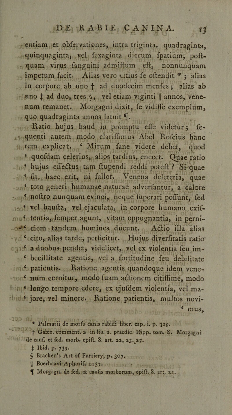 entiam et obfervationes, intra triginta, quadraginta, quinquaginta, vel iexaginta dierum fpatium, poft- quam virus fanguini adroiftum eft, nonnunquam impetum facit. Aiias vero citius fe offendit * alias in corpore ab uno f ad duodecim menfes ; alias ab uno X ad duo, tres §, vel etiam viginti |[ annos, vene¬ num remanet. Morgagni dixit, fe vidifie exemplum, quo quadraginta annos latuit U. Ratio hujus haud in promptu efTe videtur; fe- quenti autem modo clarifTimus Abel Rofcius hanc rem explicat. 4 Mirum fane videre debet, quod 4 quofdam celerius, alios tardius, enecet. Quae ratio 4 hujus effeftus tam ftupendi reddi poteft ? Si quae 4 fit, haec erit, ni fallor. Venena deleteria, quae 4 toto generi humanae naturae adverfantur, a calore 4 noflro nunquam evinci, neque fuperari poflunt, fed 4 vel haufla, vel ejaculata, in corpore humano exif- 4 tentia, femper agunt, vitam oppugnantia, in perni- 4 ciem tandem homines ducunt. Adfio illa alias 4 cito, alias tarde, perficitur. Hujus diverfitatis ratio 4 a duobus pendet, videlicet, vel ex violentia feu im- 4 becillitate agentis, vel a fortitudine feu debilitate 4 patientis. Ratione agentis quandoque idem vene- 4 num cernitur, modo fuam adfionem citiflime, modo 4 longo tempore edere, ex ejufdem violentia, vel ma- 4 jore, vel minore. Ratione patientis, multos novi- 4 mus, * Palmarii de morfu Canis rabidi liber, cap, i. p. 329. f Gaien. comment. 3 in lib. 1. praedic Hipp. tom. 8. Morgagni de cauf. et fed. morb. epift. 8. art. 33, 33^37. t Ibid. p. 735. § Bracken’s Art of Farriery, p. 307. U Boerhaavi Aphorif. 1137.
