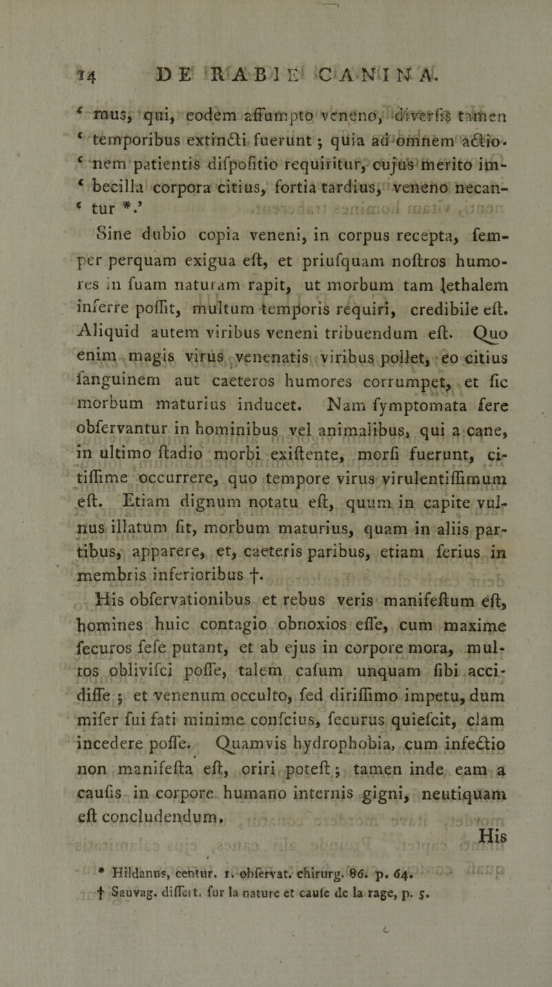 c mus, qui, eodem affumpto veneno, ciiverfis tamen * temporibus extin£ti fuerunt; quia ad omnem a£tio. c nem patientis difpofitio requiritur, cujus merito im~ * becilla corpora citius, fortia tardius, veneno necan- * tur *.* Sine dubio copia veneni, in corpus recepta, fem- per perquam exigua eft, et priufquam noftros humo¬ res in fuarn naturam rapit, ut morbum tam lethalem inferre poflit, multum temporis requiri, credibile eft. Aliquid autem viribus veneni tribuendum eft. Quo enim magis virus venenatis viribus pollet, eo citius ianguinem aut caeteros humores corrumpet, et ftc morbum maturius inducet. Nam fymptomata fere obfervantur in hominibus vei animaiibus, qui a cane, in ultimo ftadio morbi exiftente, morfi fuerunt, ci- tiflime occurrere, quo tempore virus virulentiflimum eft. Etiam dignum notatu eft, quum in capite vul¬ nus illatum fit, morbum maturius, quam in aliis par¬ tibus, apparere, et, caeteris paribus, etiam ferius in membris inferioribus f. His obfervationibus et rebus veris manifeftum eft, homines huic contagio obnoxios efle, cum maxime fecuros fefe putant, et ab ejus in corpore mora, mul¬ tos oblivifci polle, talem cafum unquam fibi acci- diffe $ et venenum occulto, fed diriflimo impetu, dum mifer fui fati minime confcius, fecurus quiefcit, clam incedere pofle. Quamvis hydrophobia, cum infe£tio non manifefta eft, oriri poteft; tamen inde eam a caufis in corpore humano internis gigni, neutiquani eft concludendum. His * Hildanus, centur. i. obfervat. chirurg. 8(J. p. 64. f Sauvag. difleit. fur la nature et caule dc la rage, p. c