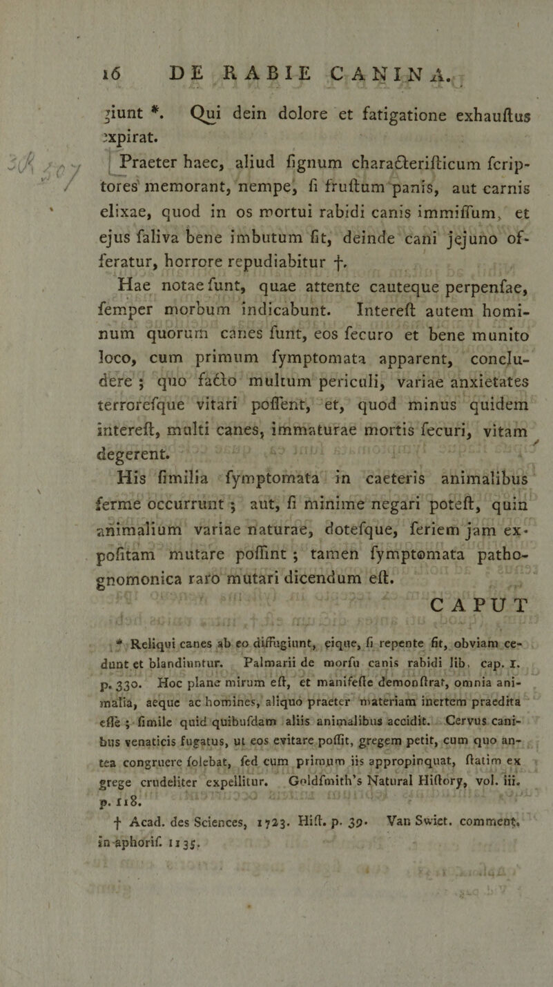 f 16 DE RABIE CANINA. >iunt *. Qui dein dolore et fatigatione exhauftus ,'xpirat. Praeter haec, aliud fignum chara&amp;erillicum ficrip- tores memorant, nempe, fi fruftum panis, aut carnis elixae, quod in os mortui rabidi canis immiffum/ et ejus faliva bene imbutum fit, deinde cani jejuno of¬ feratur, horrore repudiabitur f. Hae notae funt, quae attente cauteque perpenfae, femper morbum indicabunt. Interefl autem homi¬ num quorurn canes funt, eos fecuro et bene munito loco, cum primum fymptomata apparent, conclu¬ dere ; quo fadfo multum periculi, variae anxietates terrorcfque vitari pollent, et, quod minus quidem intereft, multi canes, immaturae mortis fecuri, vitam degerent. H is fimilia fymptomata in caeteris animalibus ferme occurrunt ; aut, fi minime negari poteft, quin animalium variae naturae, dotefque, feriem jam ex¬ politam mutare poffint ; tamen fymptomata patho- gnomonica raro mutari dicendum eft. CAPUT * Reliqui canes ab eo diffugiunt, eique, fi repente fit, obviam ce¬ dunt et blandiuntur. Palmarii de morfu canis rabidi lib, cap. I. p. 330. Hoc plane mirum eft, et manifefie demonftrat, omnia ani¬ malia, aeque ac homines, aliquo praeter materiam inertem praedita effe ; fimile quid quibufdam aliis animalibus accidit. Cervus cani¬ bus venaticis fugatus, ut eos evitare poftit, gregem petit, cum quo an¬ tea congruere folebat, fed cum primum iis appropinquat, ftatim ex grege crudeliter expellitur. Goldfmith’s Natural Hiftory, vol. iii. p. Ii8. f Acad. des Sciences, 1723. Hift. p. 39* Var. Swiet. comment. in aphorif. 1135.