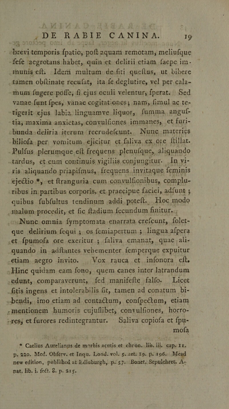 . J9 ''ci w j \ cv* .. u .o c brevi temporis fpatio, poft aquam remotam, meliufque fefe aegrotans habet, quin et delirii etiam faepe im¬ munis eft. Idem multum de fiti queftus, ut bibere tamen obftinate recufat, ita ie deglutire, vel per cala¬ mum fugere pofle, fi ejus oculi velentur, fperat. Sed vanae funtfpes, vanae cogitationes; nam, fimul ac te¬ tigerit ejus labia. linguamve liquor, fumma anguf- tia, maxima anxietas, convulfiones immanes, et furi¬ bunda deliria iterum recrudefcunt. Nunc materies biliofa per vomitum ejicitur et faliva ex oie ftillat. Pulfus plerumque eft frequens plenufque, aliquando tardus, et cum continuis vigiliis conjungitur- In vi¬ ris aliquando priapifmus, frequens in vitaque feminis ejectio *, et ftranguria cum convulfionibus, complu¬ ribus in partibus corporis, et praecipue faciei, adlunt ; quibus fubfultus tendinum addi poteft. Hoc modo malum procedit, et fic ftadium fecundum finitur. Nunc omnia fymptomata enarrata crefcunt, folet- que delirium fequi ; os femiapertum ; lingua afpera et fpumofa ore exeritur ; faliva emanat, quae ali¬ quando in aditantes vehementer femperque expuitur etiam aegro invito. Vox rauca et infonora eft. Hinc quidam eam fono, quem canes inter latrandum edunt, comparaverunt, fed manifefte falfo. Licet fitis ingens et intolerabilis fit, tamen ad conatum bi¬ bendi, imo etiam ad contactum, confpedtam, etiam -mentionem humoris cujufliber, convulfiones, horro¬ res, et furores redintegrantur. Saliva copiofa et fpu- mofa • ... * Caelius Aurelianus de rmrbis acutis et ehron. lib. iii. cap. ii. I p. 220. Med. Obferv. et Inqu. Lond. vo!. 5. art. rp. p. 196. Mead new editiori, publifhed at Ldiuburgh, p. s7• Bonet. Scpulchret. A- nat, lib. i. fe£B 8. p. 215. f