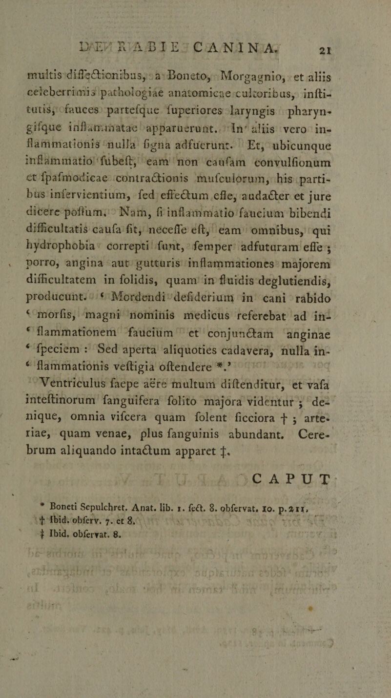 • •, . - ■ • -i multis difleCtionibus, a Boneto, Morgagnio, et aliis celeberrimis pathologiae anatomicae cultoribus, infti- tutis, fauces partefque fuperiores laryngis pharyn- gifque inflammatae apparuerunt. In' aliis vero in¬ flammationis nulla figna adfuerunt. Et, ubicunque inflammatio fubeft, eam non caufam convulfionum et fpafmodicae contractionis mufcuiorum, his parti¬ bus infervientium, fed efieCtum efle, audaCter et jure dicere pofliim. Nam, fi inflammatio faucium bibendi difficultatis caufa fit, necefle eft, eam omnibus, qui hydrophobia correpti funt, femper adfuturam efle ; porro, angina aut gutturis inflammationes majorem difficultatem in folidis, quam in fluidis deglutiendis, producunt. ‘ Mordendi defiderium in cani rabido ‘ morfis, magni nominis medicus referebat ad in- * flammatienem faucium et conjunCtam anginae ‘ fpeciem : Sed aperta aliquoties cadavera, nulla in- ‘ flammationis veftigia oftendere *.* Ventriculus faepe aere multum diftenditur, et vafa inteftinorum fanguifera folito majora videntur ; de¬ nique, omnia vifcera quam folent ficciora f ; arte¬ riae, quam venae, plus fanguinis abundant. Cere¬ brum aliquando intaClum apparet CAPUT * Boneti Sepulchret. Anat. lib. i. fe£t. 8. obfervat, io. p.au, f Ibid. obferv. 7. ct 8. $ Ibid, obferrat. 8.