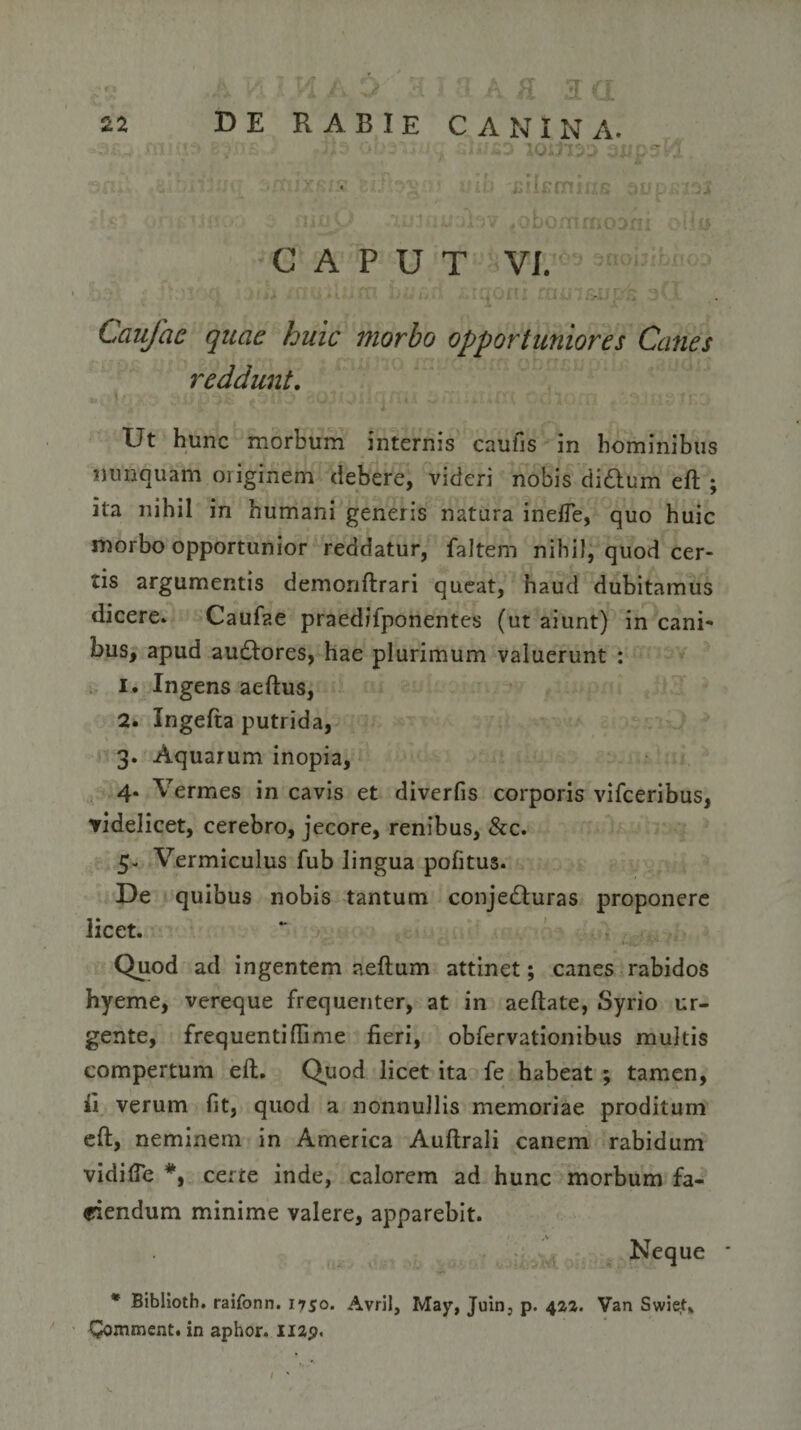 ;• '5 ! , jb OD3V . ,i.«;SD J0U13D SUpsid. idlfimi s :tU: CAPUT VI. 'r • r**-? 'y h \ Caufac quae huic morbo opportuniores Canes reddunt. Ut hunc morbum internis caufis in hominibus nunquam originem debere, videri nobis didtum eft ; ita nihil in humani generis natura ineffe, quo huic morbo opportunior reddatur, faltem nihil, quod cer¬ tis argumentis demonftrari queat, haud dubitamus dicere. Caufae praedifponentes (ut aiunt) in cani¬ bus, apud au&amp;ores, hae plurimum valuerunt : 1. Ingens aeftus, 2. Ingefta putrida, 3. Aquarum inopia, 4* Vermes in cavis et diverfis corporis vifceribus, videlicet, cerebro, jecore, renibus, &amp;c. 5- Vermiculus fub lingua pofitus. De quibus nobis tantum conjedturas proponere licet. Quod ad ingentem neftum attinet; canes rabidos hyeme, vereque frequenter, at in aeftale, Syrio ur¬ gente, frequentiffime fieri, obfervationibus multis compertum eft. Quod licet ita fe habeat ; tamen, fi verum fit, quod a nonnullis memoriae proditum eft, neminem in America Auftrali canem rabidum vidifie certe inde, calorem ad hunc morbum fa¬ ciendum minime valere, apparebit. Neque * Biblloth. raifonn. 1750. Avril, May, Juin, p. 422. Van Swiet* Commeat, in aphor. nap.